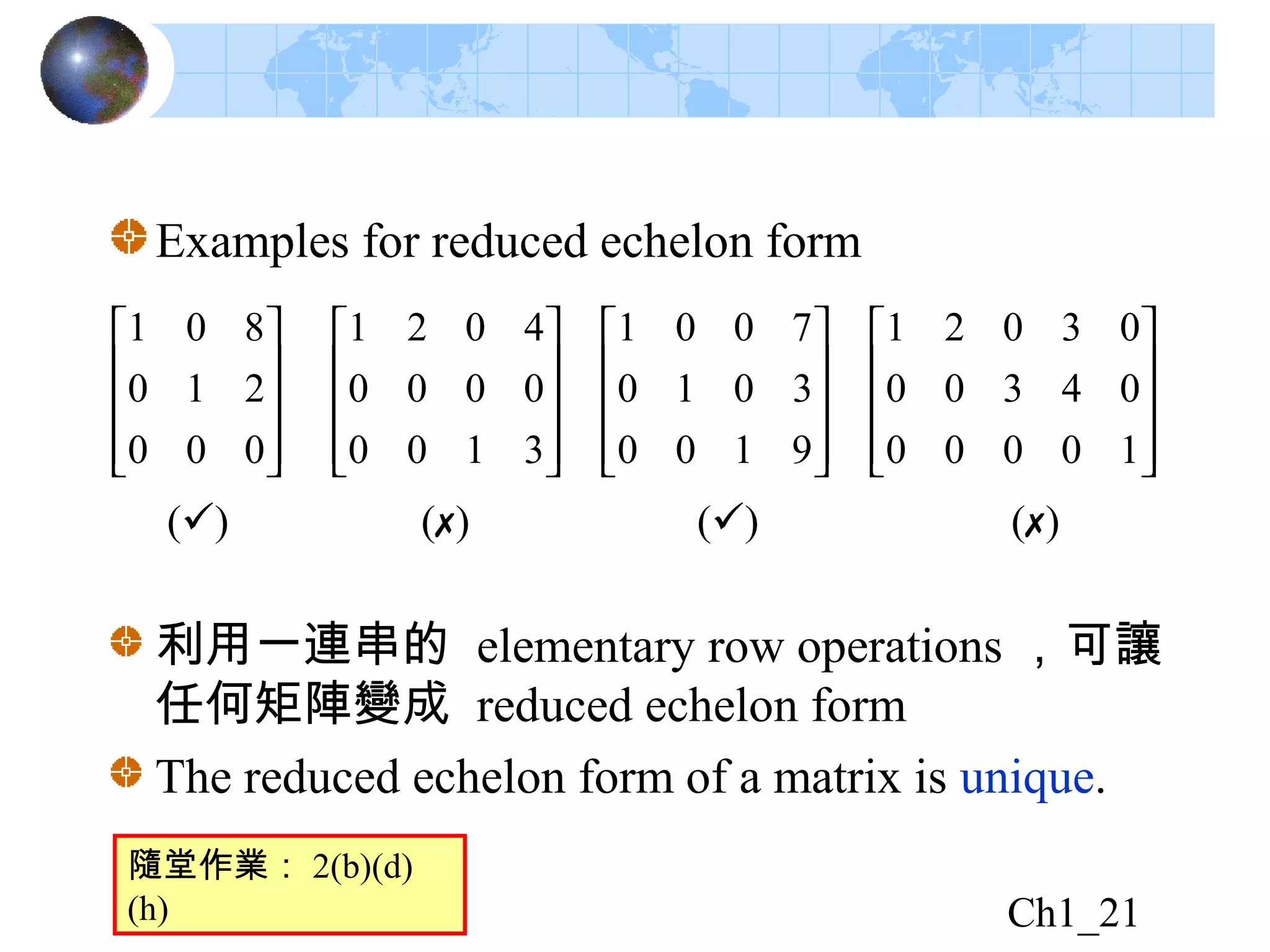 Ch1_21
Examples for reduced echelon form








































10000
04300
03021
9100
3010
7001
3100
0000
4021
000
210
801
() ()() ()
利用一連串的 elementary row operations ，可讓
任何矩陣變成 reduced echelon form
The reduced echelon form of a matrix is unique.
隨堂作業： 2(b)(d)
(h)
 