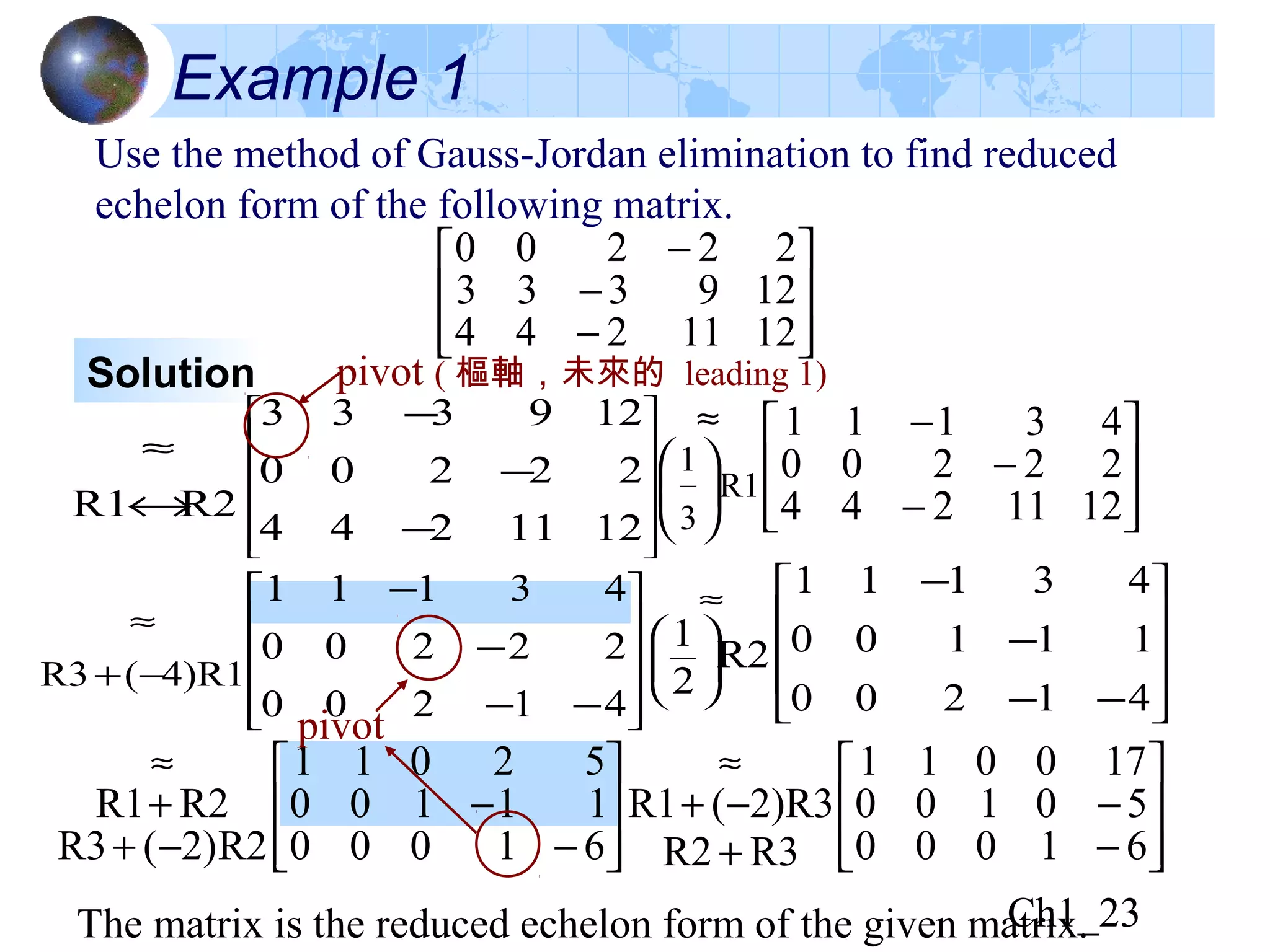 Ch1_23












−−
−
−
−+
≈
41200
22200
43111
4)R1(R3








−
−
−+
+
≈
61000
11100
52011
R2)2(R3
R2R1
Example 1
Use the method of Gauss-Jordan elimination to find reduced
echelon form of the following matrix.








−
−
−
1211244
129333
22200
Solution
















−
−
−
↔
≈
1211244
22200
129333
R2R1
pivot ( 樞軸，未來的 leading 1)








−
−
−






≈
1211244
22200
43111
R1
3
1
pivot








−
−
+
−+
≈
61000
50100
170011
R3R2
2)R3(R1
The matrix is the reduced echelon form of the given matrix.
















≈
−−
−
−
41200
11100
43111
R2
2
1
 