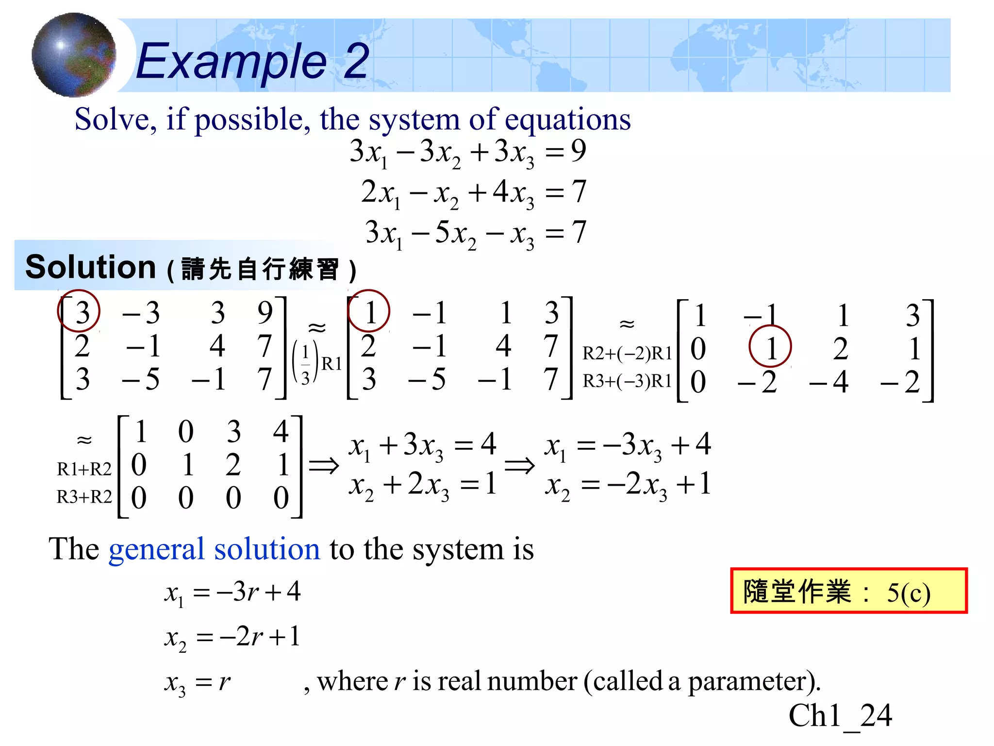 Ch1_24
Example 2
Solve, if possible, the system of equations
753
742
9333
321
321
321
=−−
=+−
=+−
xxx
xxx
xxx
Solution ( 請先自行練習 )
( ) 







−−
−
−≈








−−
−
−
7153
7412
3111
7153
7412
9333
R1
3
1








−−−
−
−+
−+
≈
2420
1210
3111
3)R1(R3
2)R1(R2








+
+
≈
0000
1210
4301
R2R3
R2R1
12
43
12
43
32
31
32
31
+−=
+−=
⇒
=+
=+
⇒
xx
xx
xx
xx
The general solution to the system is
.parameter)a(callednumberrealiswhere,
12
43
3
2
1
rrx
rx
rx
=
+−=
+−= 隨堂作業： 5(c)
 