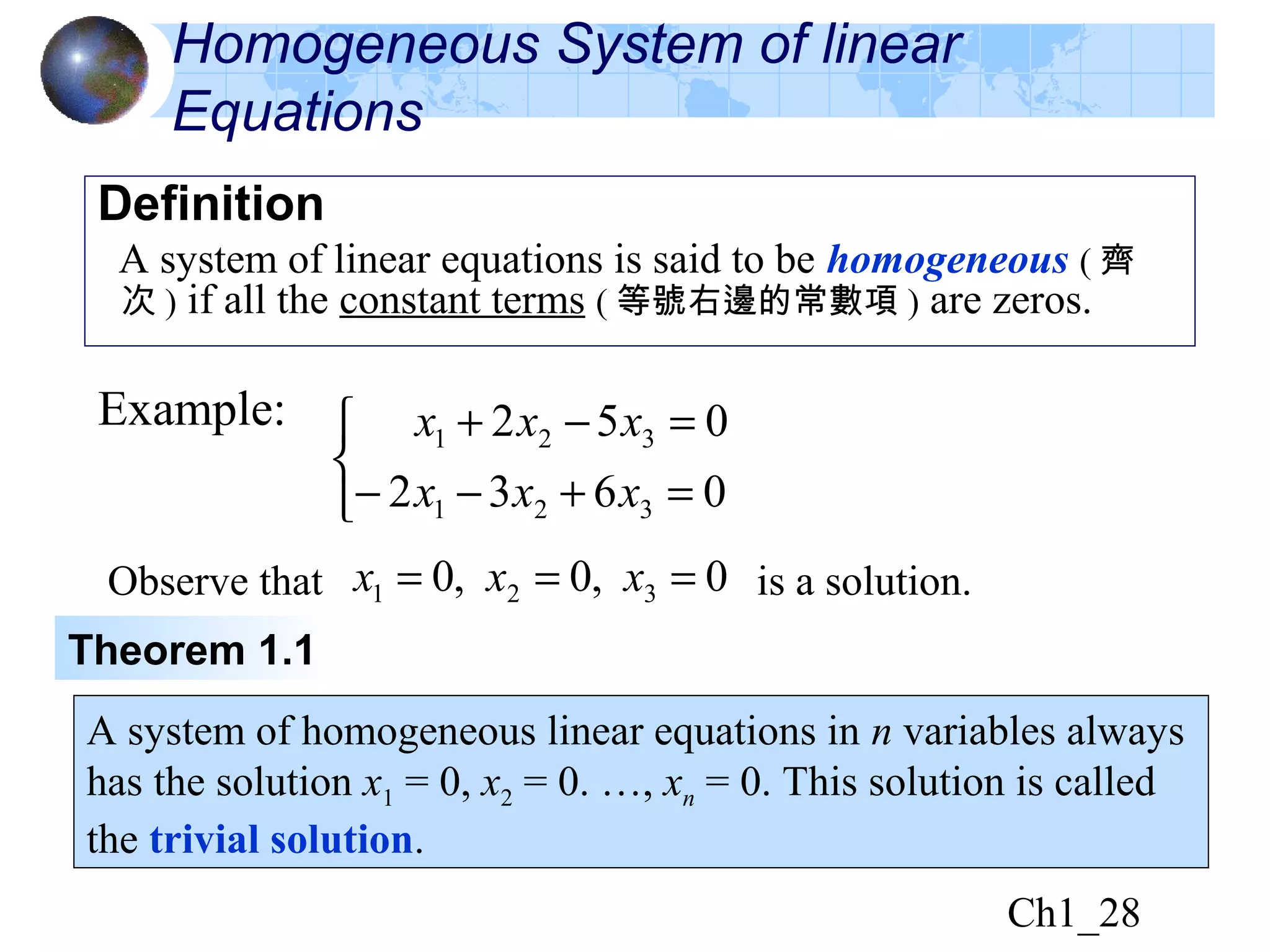 Ch1_28
Homogeneous System of linear
Equations
Definition
A system of linear equations is said to be homogeneous ( 齊
次 ) if all the constant terms ( 等號右邊的常數項 ) are zeros.
Example:



=+−−
=−+
0632
052
321
321
xxx
xxx
Observe that is a solution.0,0,0 321 === xxx
Theorem 1.1
A system of homogeneous linear equations in n variables always
has the solution x1 = 0, x2 = 0. …, xn = 0. This solution is called
the trivial solution.
 