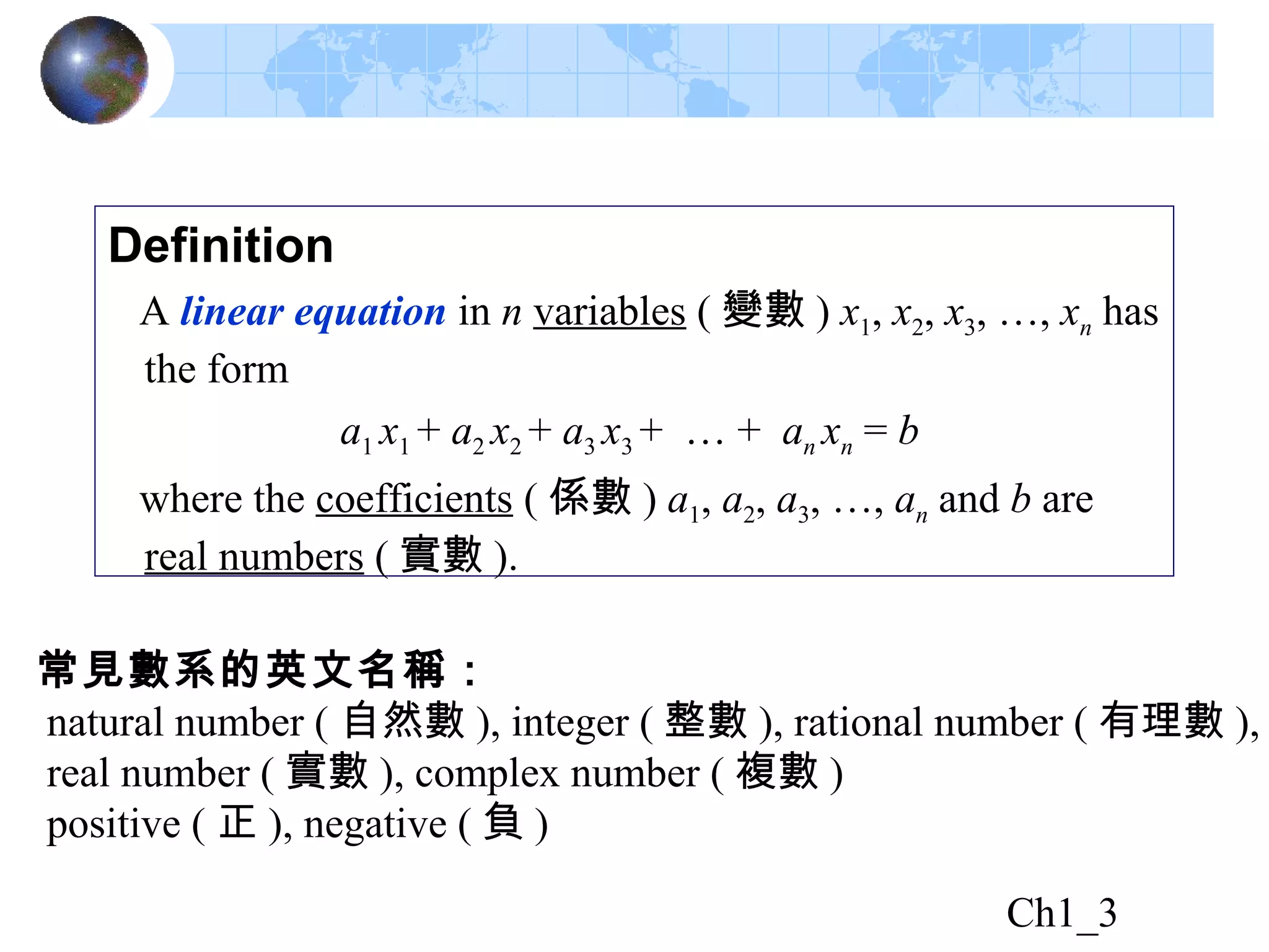Ch1_3
Definition
A linear equation in n variables ( 變數 ) x1, x2, x3, …, xn has
the form
a1 x1 + a2 x2 + a3 x3 + … + an xn = b
where the coefficients ( 係數 ) a1, a2, a3, …, an and b are
real numbers ( 實數 ).
常見數系的英文名稱：
natural number ( 自然數 ), integer ( 整數 ), rational number ( 有理數 ),
real number ( 實數 ), complex number ( 複數 )
positive ( 正 ), negative ( 負 )
 