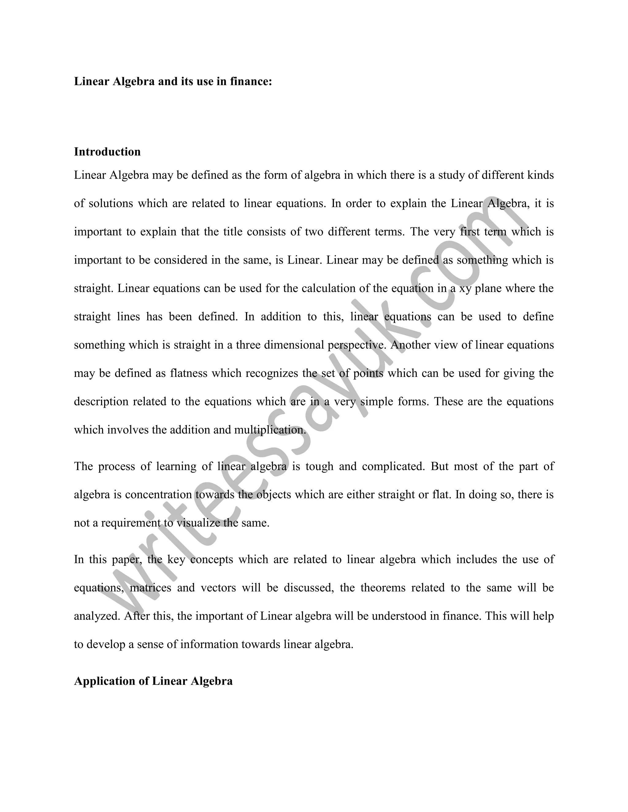 Linear Algebra and its use in finance:
Introduction
Linear Algebra may be defined as the form of algebra in which there is a study of different kinds
of solutions which are related to linear equations. In order to explain the Linear Algebra, it is
important to explain that the title consists of two different terms. The very first term which is
important to be considered in the same, is Linear. Linear may be defined as something which is
straight. Linear equations can be used for the calculation of the equation in a xy plane where the
straight lines has been defined. In addition to this, linear equations can be used to define
something which is straight in a three dimensional perspective. Another view of linear equations
may be defined as flatness which recognizes the set of points which can be used for giving the
description related to the equations which are in a very simple forms. These are the equations
which involves the addition and multiplication.
The process of learning of linear algebra is tough and complicated. But most of the part of
algebra is concentration towards the objects which are either straight or flat. In doing so, there is
not a requirement to visualize the same.
In this paper, the key concepts which are related to linear algebra which includes the use of
equations, matrices and vectors will be discussed, the theorems related to the same will be
analyzed. After this, the important of Linear algebra will be understood in finance. This will help
to develop a sense of information towards linear algebra.
Application of Linear Algebra
 