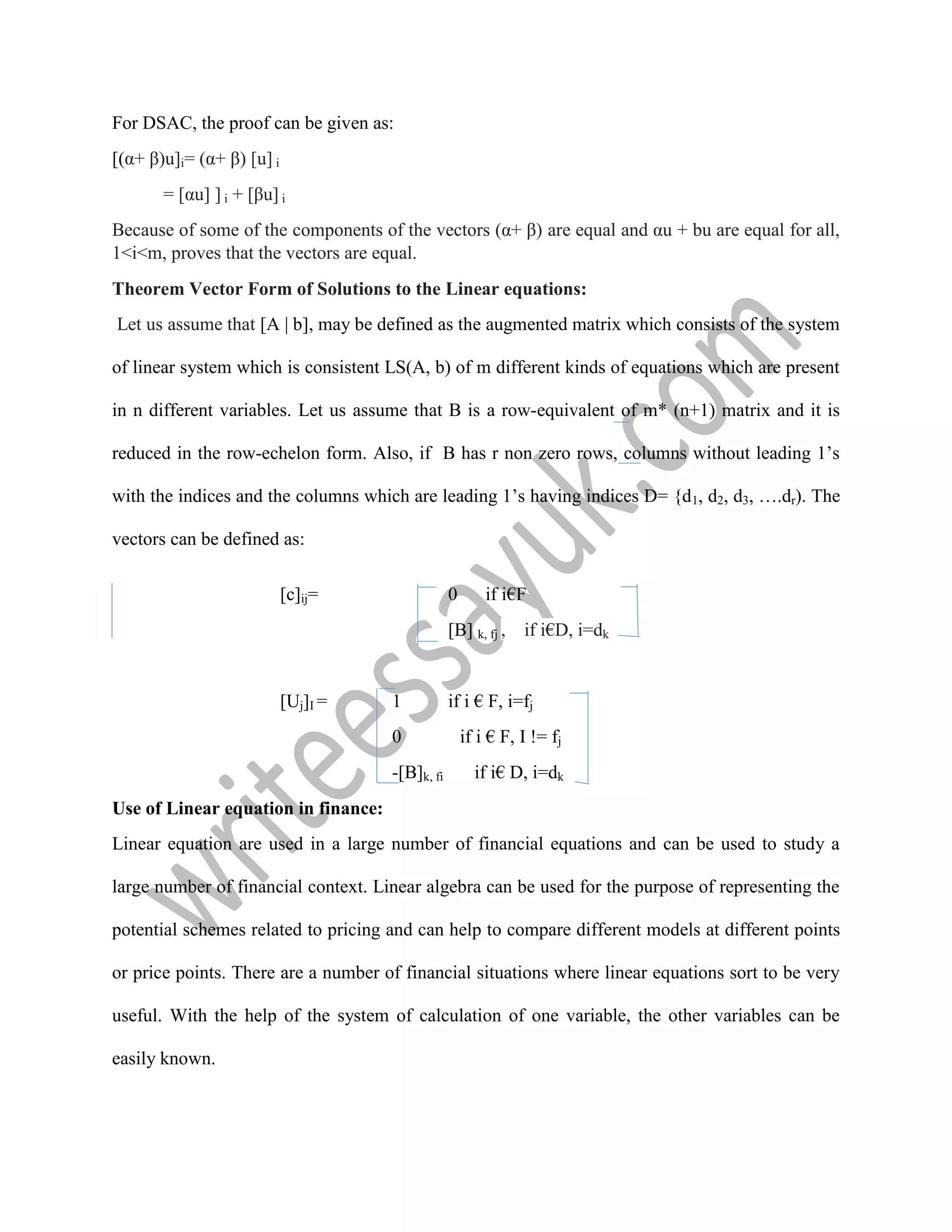 For DSAC, the proof can be given as:
[(α+ β)u]i= (α+ β) [u] i
= [αu] ] i + [βu] i
Because of some of the components of the vectors (α+ β) are equal and αu + bu are equal for all,
1<i<m, proves that the vectors are equal.
Theorem Vector Form of Solutions to the Linear equations:
Let us assume that [A | b], may be defined as the augmented matrix which consists of the system
of linear system which is consistent LS(A, b) of m different kinds of equations which are present
in n different variables. Let us assume that B is a row-equivalent of m* (n+1) matrix and it is
reduced in the row-echelon form. Also, if B has r non zero rows, columns without leading 1’s
with the indices and the columns which are leading 1’s having indices D= {d1, d2, d3, ….dr). The
vectors can be defined as:
[c]ij= 0 if i€F
[B] k, fj , if i€D, i=dk
[Uj]I = 1 if i € F, i=fj
0 if i € F, I != fj
-[B]k, fi if i€ D, i=dk
Use of Linear equation in finance:
Linear equation are used in a large number of financial equations and can be used to study a
large number of financial context. Linear algebra can be used for the purpose of representing the
potential schemes related to pricing and can help to compare different models at different points
or price points. There are a number of financial situations where linear equations sort to be very
useful. With the help of the system of calculation of one variable, the other variables can be
easily known.
 