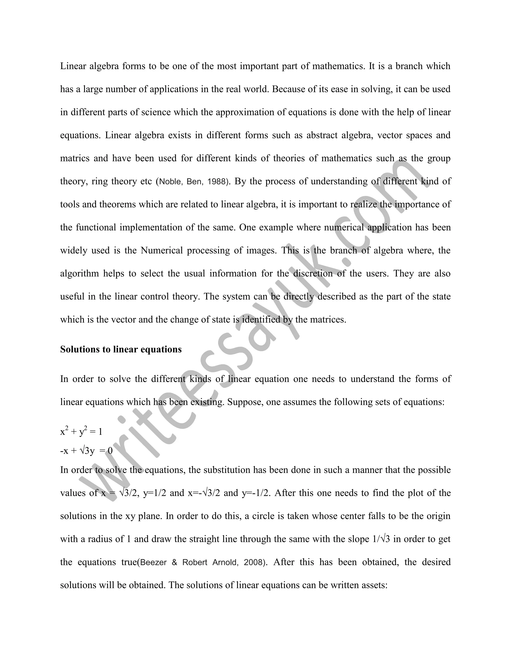 Linear algebra forms to be one of the most important part of mathematics. It is a branch which
has a large number of applications in the real world. Because of its ease in solving, it can be used
in different parts of science which the approximation of equations is done with the help of linear
equations. Linear algebra exists in different forms such as abstract algebra, vector spaces and
matrics and have been used for different kinds of theories of mathematics such as the group
theory, ring theory etc (Noble, Ben, 1988). By the process of understanding of different kind of
tools and theorems which are related to linear algebra, it is important to realize the importance of
the functional implementation of the same. One example where numerical application has been
widely used is the Numerical processing of images. This is the branch of algebra where, the
algorithm helps to select the usual information for the discretion of the users. They are also
useful in the linear control theory. The system can be directly described as the part of the state
which is the vector and the change of state is identified by the matrices.
Solutions to linear equations
In order to solve the different kinds of linear equation one needs to understand the forms of
linear equations which has been existing. Suppose, one assumes the following sets of equations:
x2
+ y2
= 1
-x + √3y = 0
In order to solve the equations, the substitution has been done in such a manner that the possible
values of x = √3/2, y=1/2 and x=-√3/2 and y=-1/2. After this one needs to find the plot of the
solutions in the xy plane. In order to do this, a circle is taken whose center falls to be the origin
with a radius of 1 and draw the straight line through the same with the slope 1/√3 in order to get
the equations true(Beezer & Robert Arnold, 2008). After this has been obtained, the desired
solutions will be obtained. The solutions of linear equations can be written assets:
 