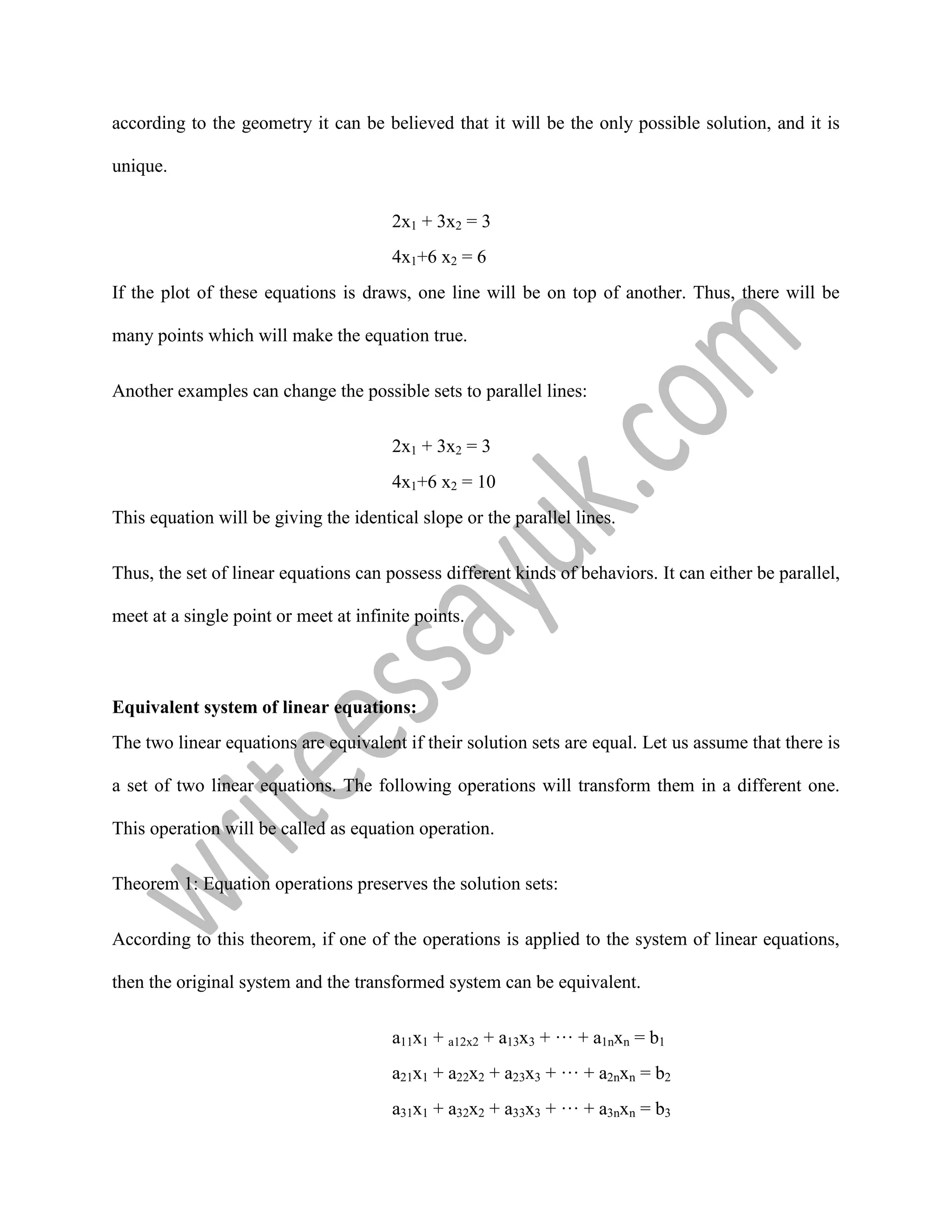 according to the geometry it can be believed that it will be the only possible solution, and it is
unique.
2x1 + 3x2 = 3
4x1+6 x2 = 6
If the plot of these equations is draws, one line will be on top of another. Thus, there will be
many points which will make the equation true.
Another examples can change the possible sets to parallel lines:
2x1 + 3x2 = 3
4x1+6 x2 = 10
This equation will be giving the identical slope or the parallel lines.
Thus, the set of linear equations can possess different kinds of behaviors. It can either be parallel,
meet at a single point or meet at infinite points.
Equivalent system of linear equations:
The two linear equations are equivalent if their solution sets are equal. Let us assume that there is
a set of two linear equations. The following operations will transform them in a different one.
This operation will be called as equation operation.
Theorem 1: Equation operations preserves the solution sets:
According to this theorem, if one of the operations is applied to the system of linear equations,
then the original system and the transformed system can be equivalent.
a11x1 + a12x2 + a13x3 + ··· + a1nxn = b1
a21x1 + a22x2 + a23x3 + ··· + a2nxn = b2
a31x1 + a32x2 + a33x3 + ··· + a3nxn = b3
 