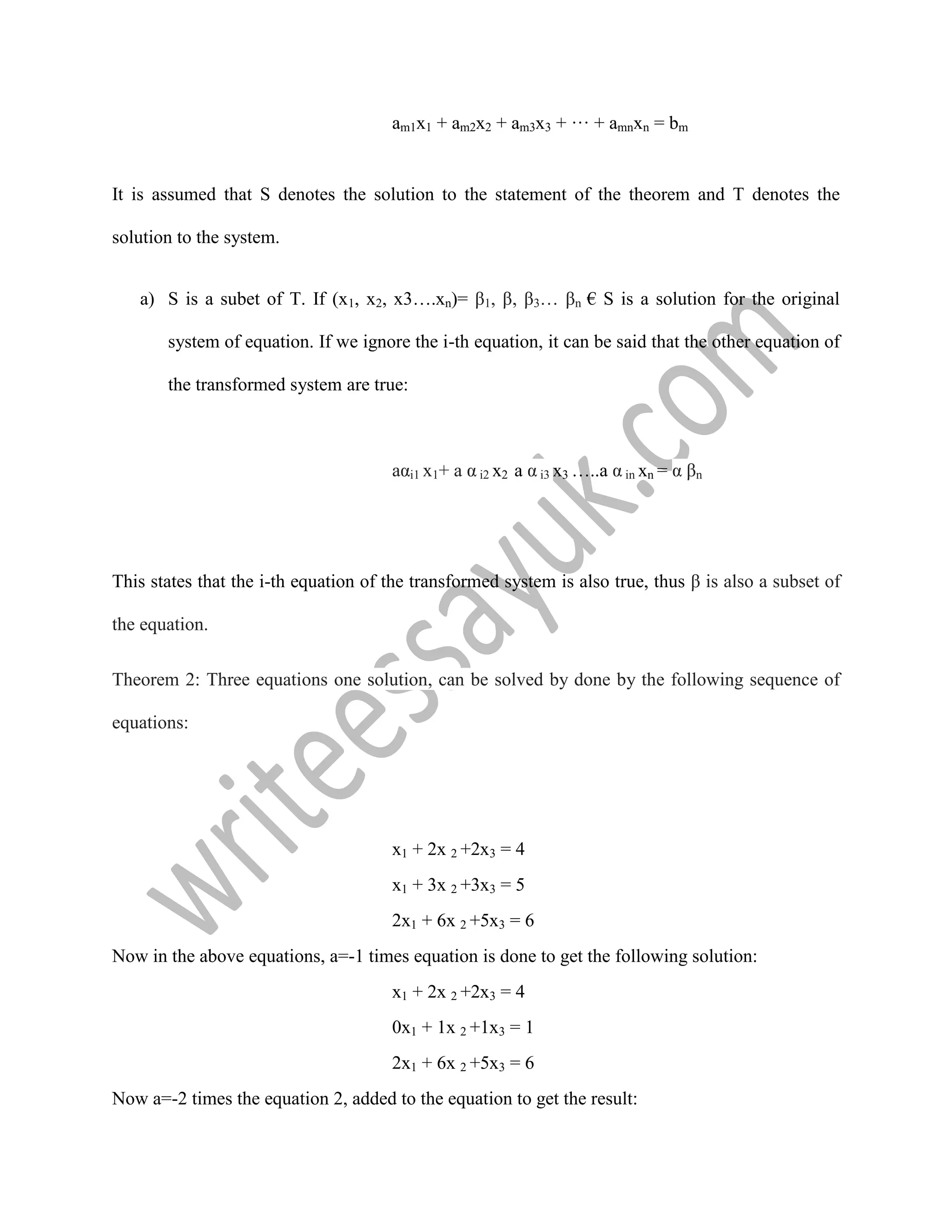 am1x1 + am2x2 + am3x3 + ··· + amnxn = bm
It is assumed that S denotes the solution to the statement of the theorem and T denotes the
solution to the system.
a) S is a subet of T. If (x1, x2, x3….xn)= β1, β, β3… βn € S is a solution for the original
system of equation. If we ignore the i-th equation, it can be said that the other equation of
the transformed system are true:
aαi1 x1+ a α i2 x2 a α i3 x3 …..a α in xn = α βn
This states that the i-th equation of the transformed system is also true, thus β is also a subset of
the equation.
Theorem 2: Three equations one solution, can be solved by done by the following sequence of
equations:
x1 + 2x 2 +2x3 = 4
x1 + 3x 2 +3x3 = 5
2x1 + 6x 2 +5x3 = 6
Now in the above equations, a=-1 times equation is done to get the following solution:
x1 + 2x 2 +2x3 = 4
0x1 + 1x 2 +1x3 = 1
2x1 + 6x 2 +5x3 = 6
Now a=-2 times the equation 2, added to the equation to get the result:
 