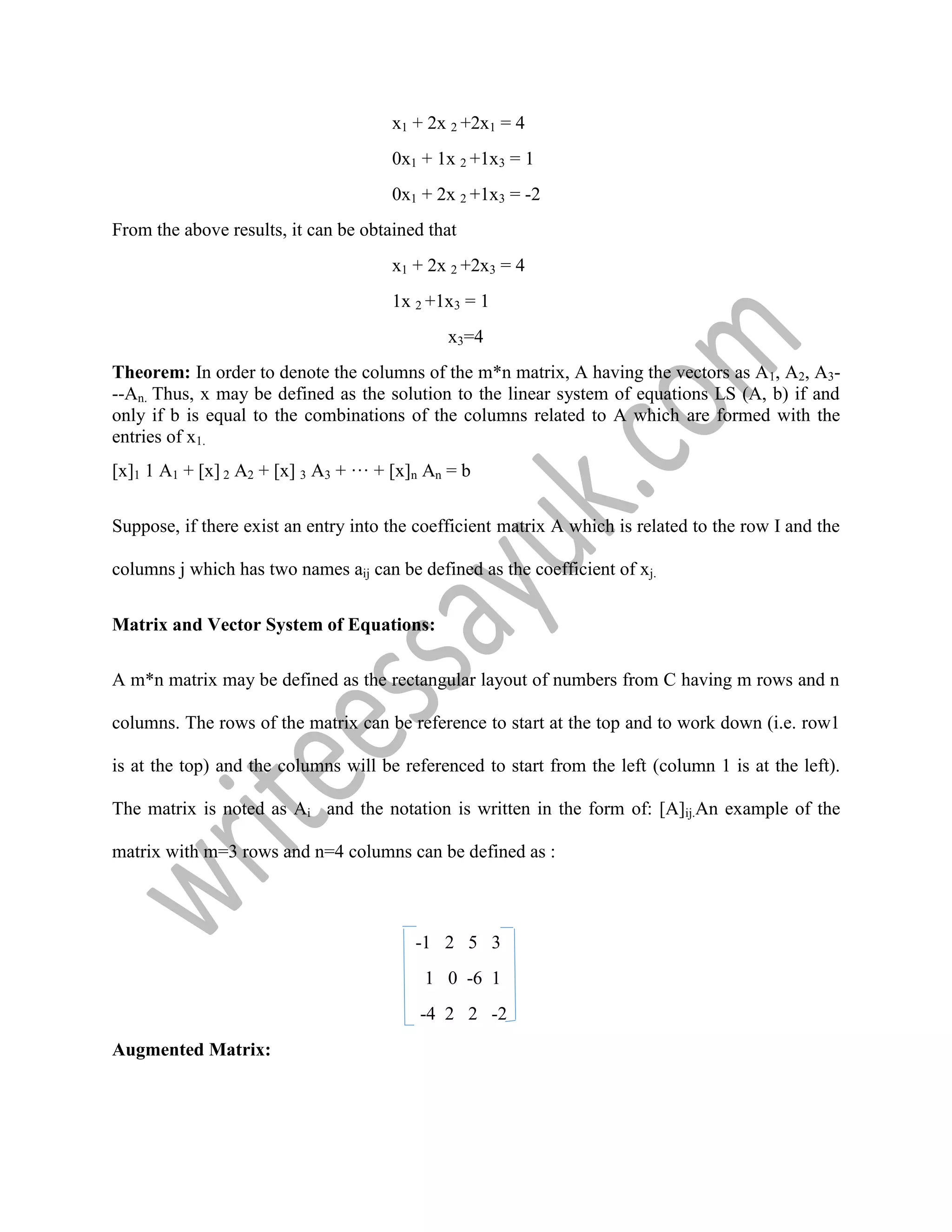 x1 + 2x 2 +2x1 = 4
0x1 + 1x 2 +1x3 = 1
0x1 + 2x 2 +1x3 = -2
From the above results, it can be obtained that
x1 + 2x 2 +2x3 = 4
1x 2 +1x3 = 1
x3=4
Theorem: In order to denote the columns of the m*n matrix, A having the vectors as A1, A2, A3-
--An. Thus, x may be defined as the solution to the linear system of equations LS (A, b) if and
only if b is equal to the combinations of the columns related to A which are formed with the
entries of x1.
[x]1 1 A1 + [x] 2 A2 + [x] 3 A3 + ··· + [x]n An = b
Suppose, if there exist an entry into the coefficient matrix A which is related to the row I and the
columns j which has two names aij can be defined as the coefficient of xj.
Matrix and Vector System of Equations:
A m*n matrix may be defined as the rectangular layout of numbers from C having m rows and n
columns. The rows of the matrix can be reference to start at the top and to work down (i.e. row1
is at the top) and the columns will be referenced to start from the left (column 1 is at the left).
The matrix is noted as Ai and the notation is written in the form of: [A]ij.An example of the
matrix with m=3 rows and n=4 columns can be defined as :
-1 2 5 3
1 0 -6 1
-4 2 2 -2
Augmented Matrix:
 