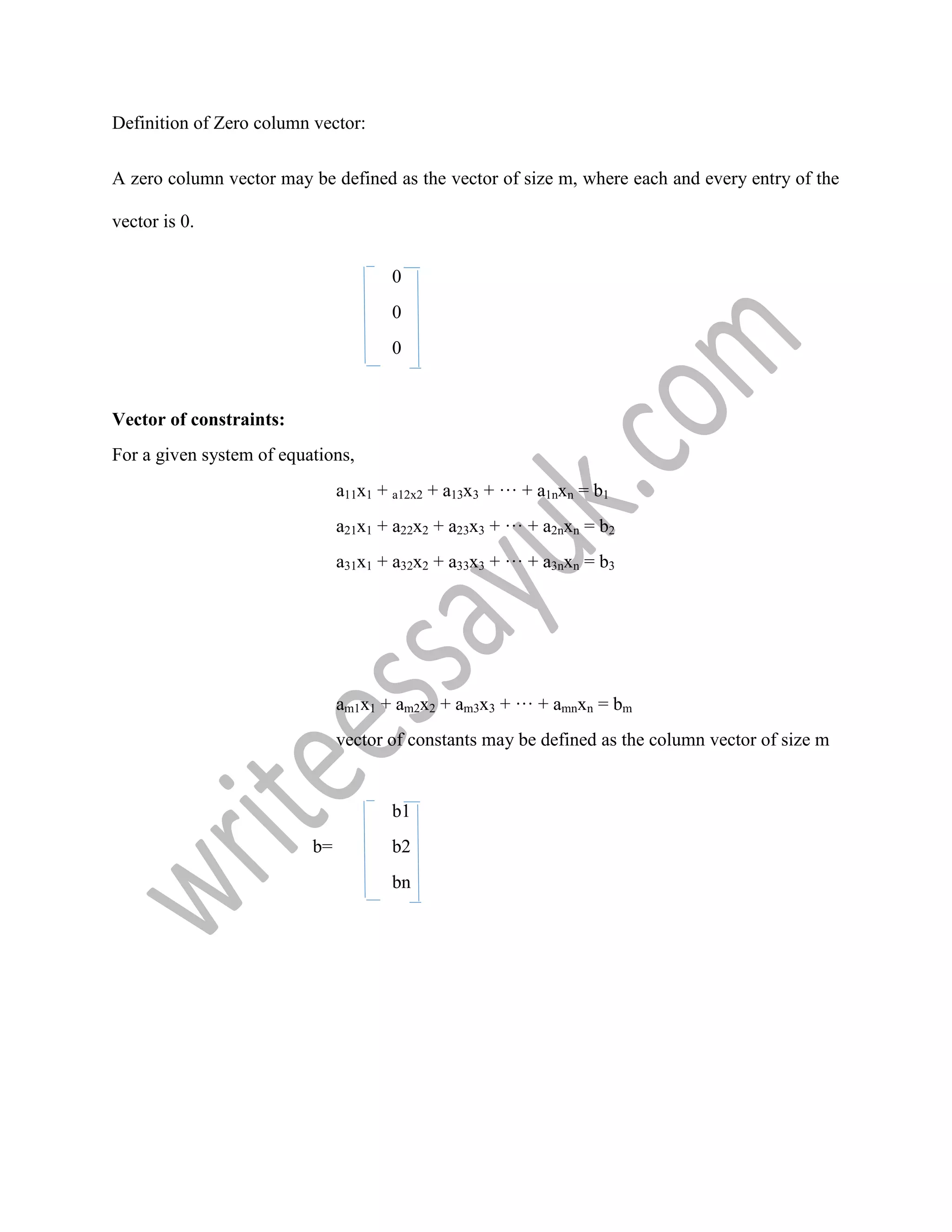 Definition of Zero column vector:
A zero column vector may be defined as the vector of size m, where each and every entry of the
vector is 0.
0
0
0
Vector of constraints:
For a given system of equations,
a11x1 + a12x2 + a13x3 + ··· + a1nxn = b1
a21x1 + a22x2 + a23x3 + ··· + a2nxn = b2
a31x1 + a32x2 + a33x3 + ··· + a3nxn = b3
am1x1 + am2x2 + am3x3 + ··· + amnxn = bm
vector of constants may be defined as the column vector of size m
b1
b= b2
bn
 