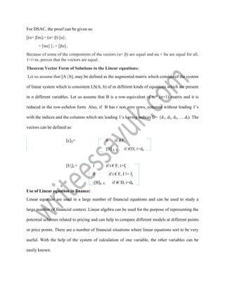 For DSAC, the proof can be given as:
[(α+ β)u]i= (α+ β) [u] i
= [αu] ] i + [βu] i
Because of some of the components of the vectors (α+ β) are equal and αu + bu are equal for all,
1<i<m, proves that the vectors are equal.
Theorem Vector Form of Solutions to the Linear equations:
Let us assume that [A | b], may be defined as the augmented matrix which consists of the system
of linear system which is consistent LS(A, b) of m different kinds of equations which are present
in n different variables. Let us assume that B is a row-equivalent of m* (n+1) matrix and it is
reduced in the row-echelon form. Also, if B has r non zero rows, columns without leading 1’s
with the indices and the columns which are leading 1’s having indices D= {d1, d2, d3, ….dr). The
vectors can be defined as:
[c]ij= 0 if i€F
[B] k, fj , if i€D, i=dk
[Uj]I = 1 if i € F, i=fj
0 if i € F, I != fj
-[B]k, fi if i€ D, i=dk
Use of Linear equation in finance:
Linear equation are used in a large number of financial equations and can be used to study a
large number of financial context. Linear algebra can be used for the purpose of representing the
potential schemes related to pricing and can help to compare different models at different points
or price points. There are a number of financial situations where linear equations sort to be very
useful. With the help of the system of calculation of one variable, the other variables can be
easily known.
 