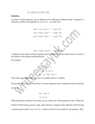 S: { (√3/2, ½), (-√3/2, -1/2)}
Definition
A system of linear equation may be defined as the collectionof different kinds of equation in
which the variable is the quantities x1, x2,x3, x4 …xn of the form:
a11x1 + a12x2 + a13x3 + ··· + a1nxn = b1
a21x1 + a22x2 + a23x3 + ··· + a2nxn = b2
a31x1 + a32x2 + a33x3 + ··· + a3nxn = b3
am1x1 + am2x2 + am3x3 + ··· + amnxn = bm
A solution of the system of linear equations may be defined as the set which consists of each of
the solution in the equation and nothing else.
For example:
X1+ 2x2 + x4 = 7
x1 + x2 + x3 -x4 = 3
3x1 + x2 + 5x3 - 7x4 = 1
In the above set of equations, there are n=4 variables and m=3 variables.
The possibilities of the set of solutions in a linear equations can be explained with the following
examples:
2x1 + 3x2 = 3
x1- x2 = 4
While plotting the solutions to the same on an x-y plane one will be getting two lines. While one
of them will be having a positive slope, other will have a negative slope. But they will be having
a common point which is (x1, x2=(-3, 1) which will also be the solution to the equation. Thus,
 