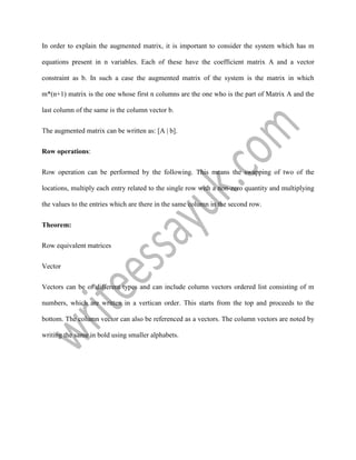 In order to explain the augmented matrix, it is important to consider the system which has m
equations present in n variables. Each of these have the coefficient matrix A and a vector
constraint as b. In such a case the augmented matrix of the system is the matrix in which
m*(n+1) matrix is the one whose first n columns are the one who is the part of Matrix A and the
last column of the same is the column vector b.
The augmented matrix can be written as: [A | b].
Row operations:
Row operation can be performed by the following. This means the swapping of two of the
locations, multiply each entry related to the single row with a non-zero quantity and multiplying
the values to the entries which are there in the same column in the second row.
Theorem:
Row equivalent matrices
Vector
Vectors can be of different types and can include column vectors ordered list consisting of m
numbers, which are written in a vertican order. This starts from the top and proceeds to the
bottom. The column vector can also be referenced as a vectors. The column vectors are noted by
writing the same in bold using smaller alphabets.
 