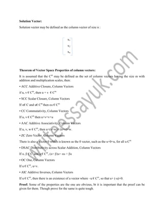 Solution Vector:
Solution vector may be defined as the column vector of size n :
x1
x2
xn
Theorem of Vector Space Properties of column vectors:
It is assumed that the Cm
may be defined as the set of column vectors having the size m with
addition and multiplication scales, then:
• ACC Additive Closure, Column Vectors
if u, v € Cm
, then u + v € Cm
• SCC Scalar Closure, Column Vectors
If α€ C and u€ Cm
then αu € Cm
• CC Commutativity, Column Vectors
If u, v € Cm
then u+v=v+u
• AAC Additive Associativity, Column Vectors
If u, v, w € Cm
, then u+(v+w)= (u+v)+w.
• ZC Zero Vector, Column Vectors
There is also a vector 0 which is known as the 0 vector, such as the u+0=u, for all u Cm
• DSAC Distributivity across Scalar Addition, Column Vectors
If α, β € C and u € Cm
, (α+ β)u= αu + βu
• OC One, Column Vectors
If u € Cm
, u=v.
• AIC Additive Inverses, Column Vectors
If u € Cm
, then there is an existence of a vector where –u € Cm
, so that u+ (-u)=0.
Proof: Some of the properties are the one are obvious, bt it is important that the proof can be
given for them. Though prove for the same is quite tough.
 