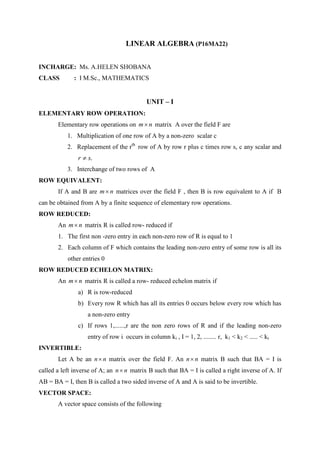 LINEAR ALGEBRA (P16MA22)
INCHARGE: Ms. A.HELEN SHOBANA
CLASS : I M.Sc., MATHEMATICS
UNIT – I
ELEMENTARY ROW OPERATION:
Elementary row operations on nm matrix A over the field F are
1. Multiplication of one row of A by a non-zero scalar c
2. Replacement of the rth
row of A by row r plus c times row s, c any scalar and
.sr 
3. Interchange of two rows of A
ROW EQUIVALENT:
If A and B are nm matrices over the field F , then B is row equivalent to A if B
can be obtained from A by a finite sequence of elementary row operations.
ROW REDUCED:
An nm matrix R is called row- reduced if
1. The first non -zero entry in each non-zero row of R is equal to 1
2. Each column of F which contains the leading non-zero entry of some row is all its
other entries 0
ROW REDUCED ECHELON MATRIX:
An nm matrix R is called a row- reduced echelon matrix if
a) R is row-reduced
b) Every row R which has all its entries 0 occurs below every row which has
a non-zero entry
c) If rows 1,......,r are the non zero rows of R and if the leading non-zero
entry of row i occurs in column ki , I = 1, 2, ........ r, k1 < k2 < ..... < kr
INVERTIBLE:
Let A be an nn matrix over the field F. An nn matrix B such that BA = I is
called a left inverse of A; an nn matrix B such that BA = I is called a right inverse of A. If
AB = BA = I, then B is called a two sided inverse of A and A is said to be invertible.
VECTOR SPACE:
A vector space consists of the following
 