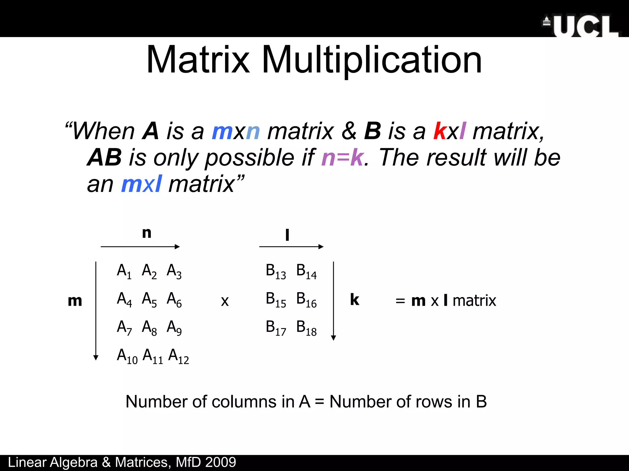 Matrix Multiplication
“When A is a mxn matrix & B is a kxl matrix,
AB is only possible if n=k. The result will be
an mxl matrix”
A1 A2 A3
A4 A5 A6
A7 A8 A9
A10 A11 A12
m
n
x
B13 B14
B15 B16
B17 B18
l
k
Number of columns in A = Number of rows in B
= m x l matrix
Linear Algebra & Matrices, MfD 2009
 