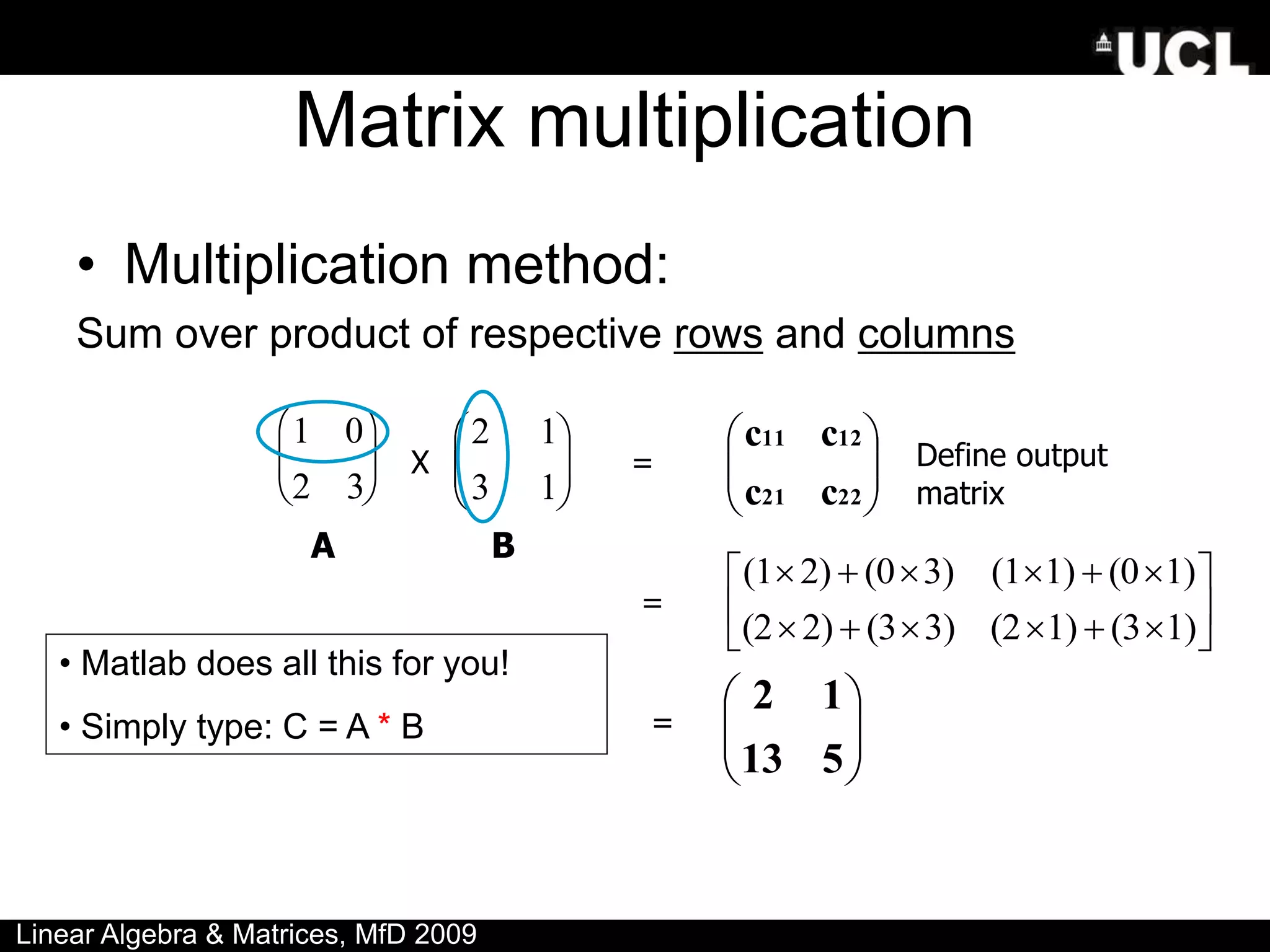 Matrix multiplication
• Multiplication method:
Sum over product of respective rows and columns

1 0
2 3





 







1
3
1
2








22
21
12
11
c
c
c
c


















1)
(3
1)
(2
3)
(3
2)
(2
1)
(0
1)
(1
3)
(0
2)
(1








5
13
1
2
X =
=
=
Define output
matrix
A B
• Matlab does all this for you!
• Simply type: C = A * B
Linear Algebra & Matrices, MfD 2009
 