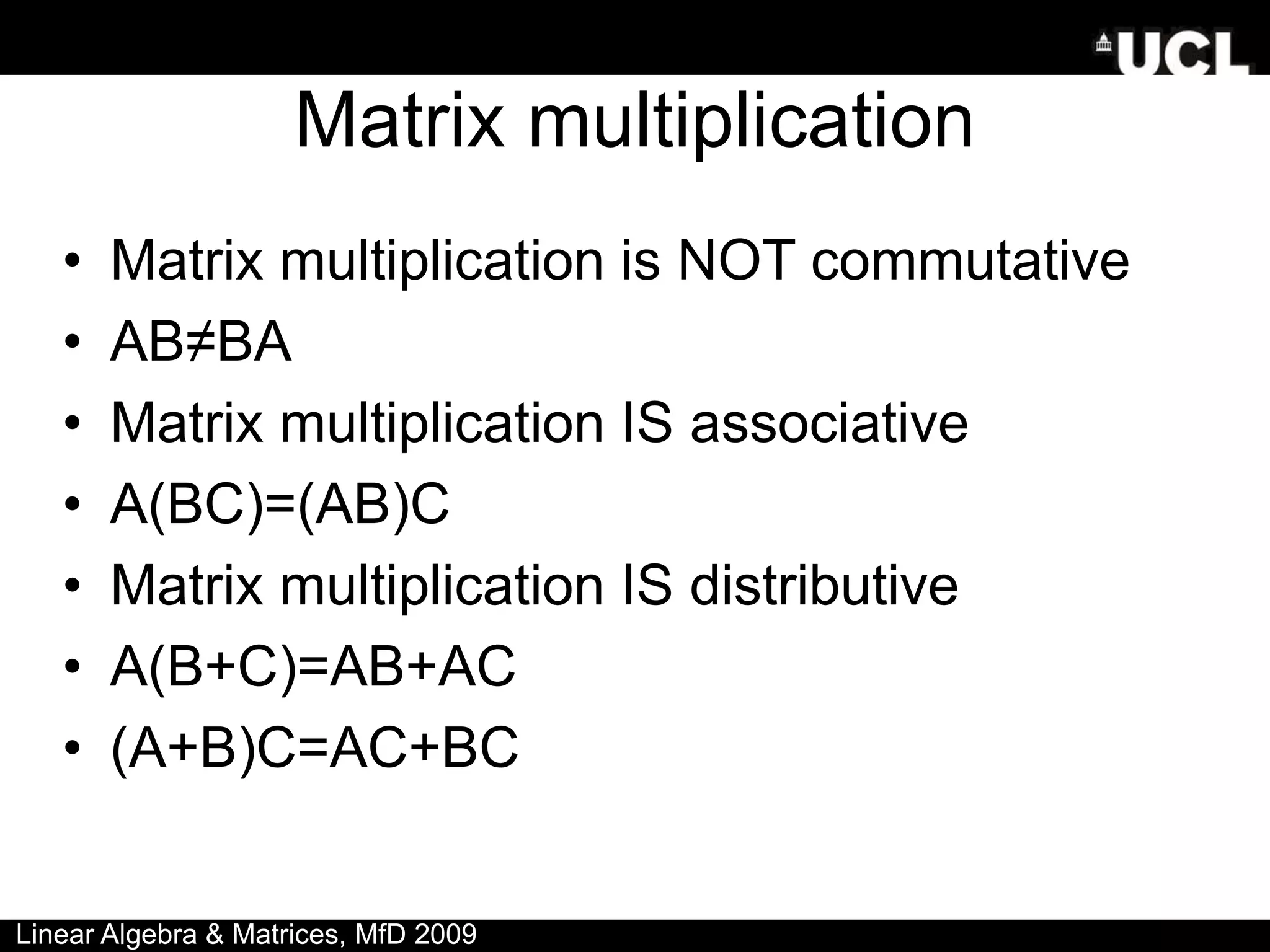 Matrix multiplication
• Matrix multiplication is NOT commutative
• AB≠BA
• Matrix multiplication IS associative
• A(BC)=(AB)C
• Matrix multiplication IS distributive
• A(B+C)=AB+AC
• (A+B)C=AC+BC
Linear Algebra & Matrices, MfD 2009
 