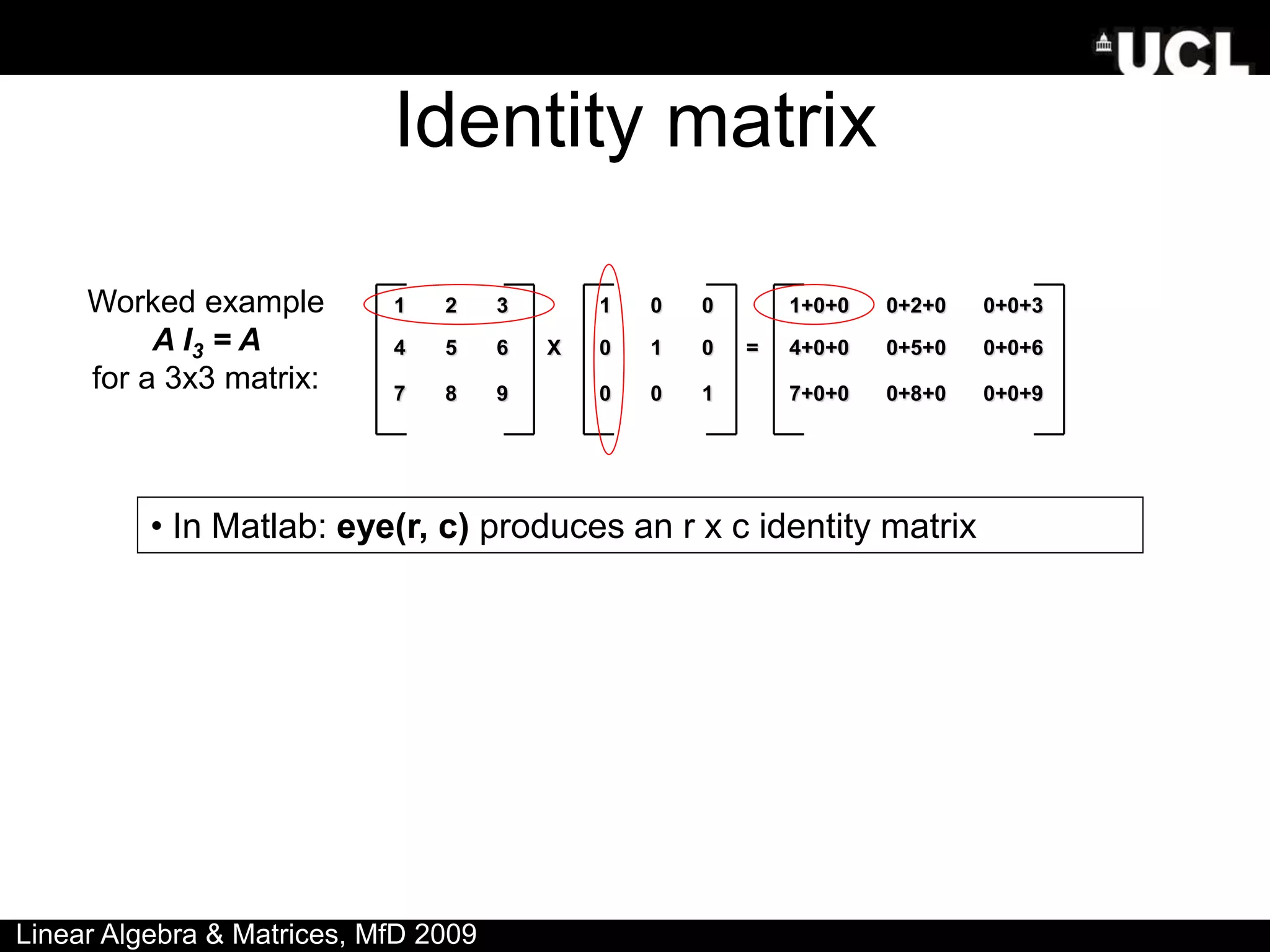 Identity matrix
1 2 3 1 0 0 1+0+0 0+2+0 0+0+3
4 5 6 X 0 1 0 = 4+0+0 0+5+0 0+0+6
7 8 9 0 0 1 7+0+0 0+8+0 0+0+9
Worked example
A I3 = A
for a 3x3 matrix:
• In Matlab: eye(r, c) produces an r x c identity matrix
Linear Algebra & Matrices, MfD 2009
 