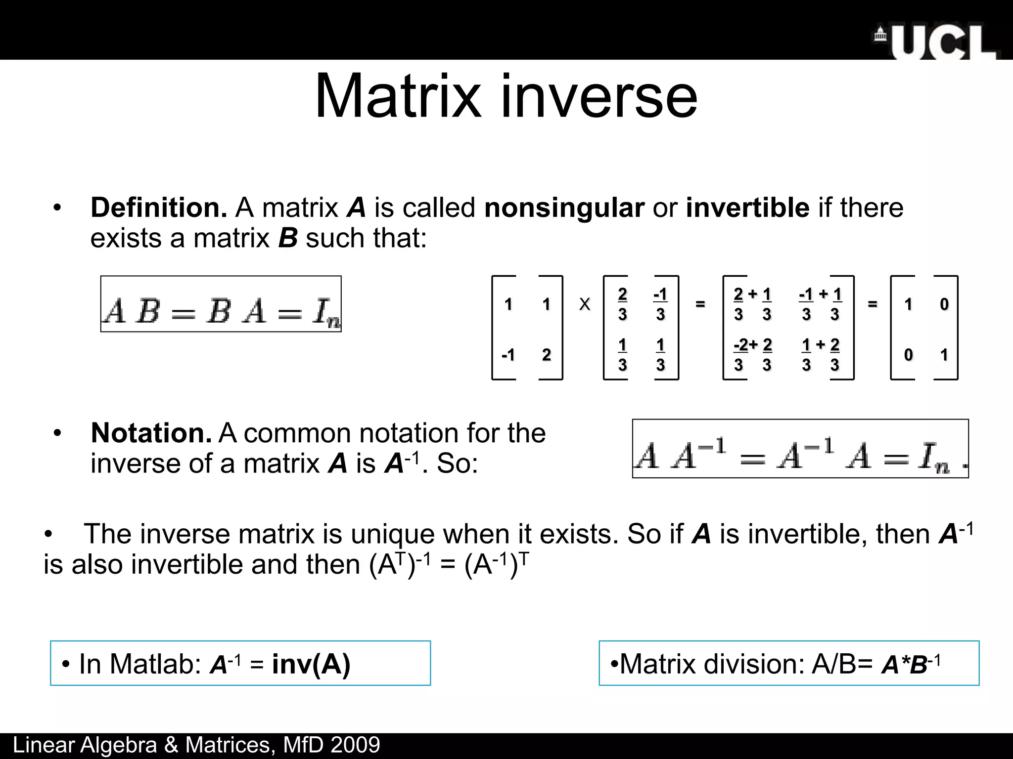 Matrix inverse
• Definition. A matrix A is called nonsingular or invertible if there
exists a matrix B such that:
• Notation. A common notation for the
inverse of a matrix A is A-1. So:
• The inverse matrix is unique when it exists. So if A is invertible, then A-1
is also invertible and then (AT)-1 = (A-1)T
1 1 X
2
3
-1
3
=
2 + 1
3 3
-1 + 1
3 3
= 1 0
-1 2
1
3
1
3
-2+ 2
3 3
1 + 2
3 3
0 1
• In Matlab: A-1 = inv(A) •Matrix division: A/B= A*B-1
Linear Algebra & Matrices, MfD 2009
 