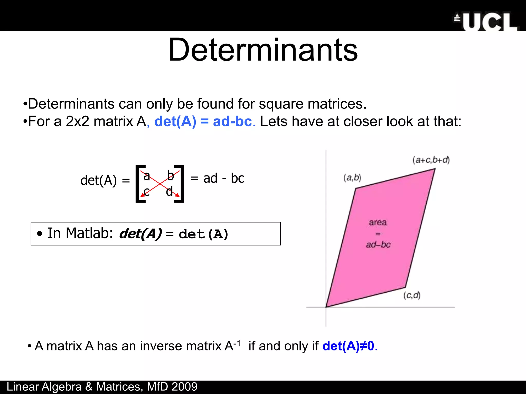 Determinants
•Determinants can only be found for square matrices.
•For a 2x2 matrix A, det(A) = ad-bc. Lets have at closer look at that:
• A matrix A has an inverse matrix A-1 if and only if det(A)≠0.
• In Matlab: det(A) = det(A)
Linear Algebra & Matrices, MfD 2009
a b
c d
det(A) = = ad - bc
[ ]
 