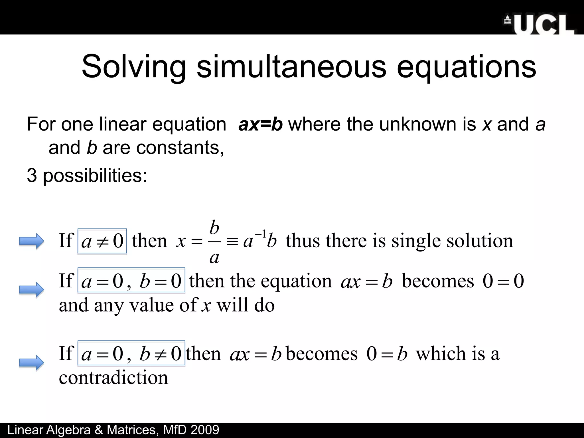 Solving simultaneous equations
For one linear equation ax=b where the unknown is x and a
and b are constants,
3 possibilities:
If 0

a then b
a
a
b
x 1


 thus there is single solution
If 0

a , 0

b then the equation b
ax  becomes 0
0 
and any value of x will do
If 0

a , 0

b then b
ax  becomes b

0 which is a
contradiction
Linear Algebra & Matrices, MfD 2009
 