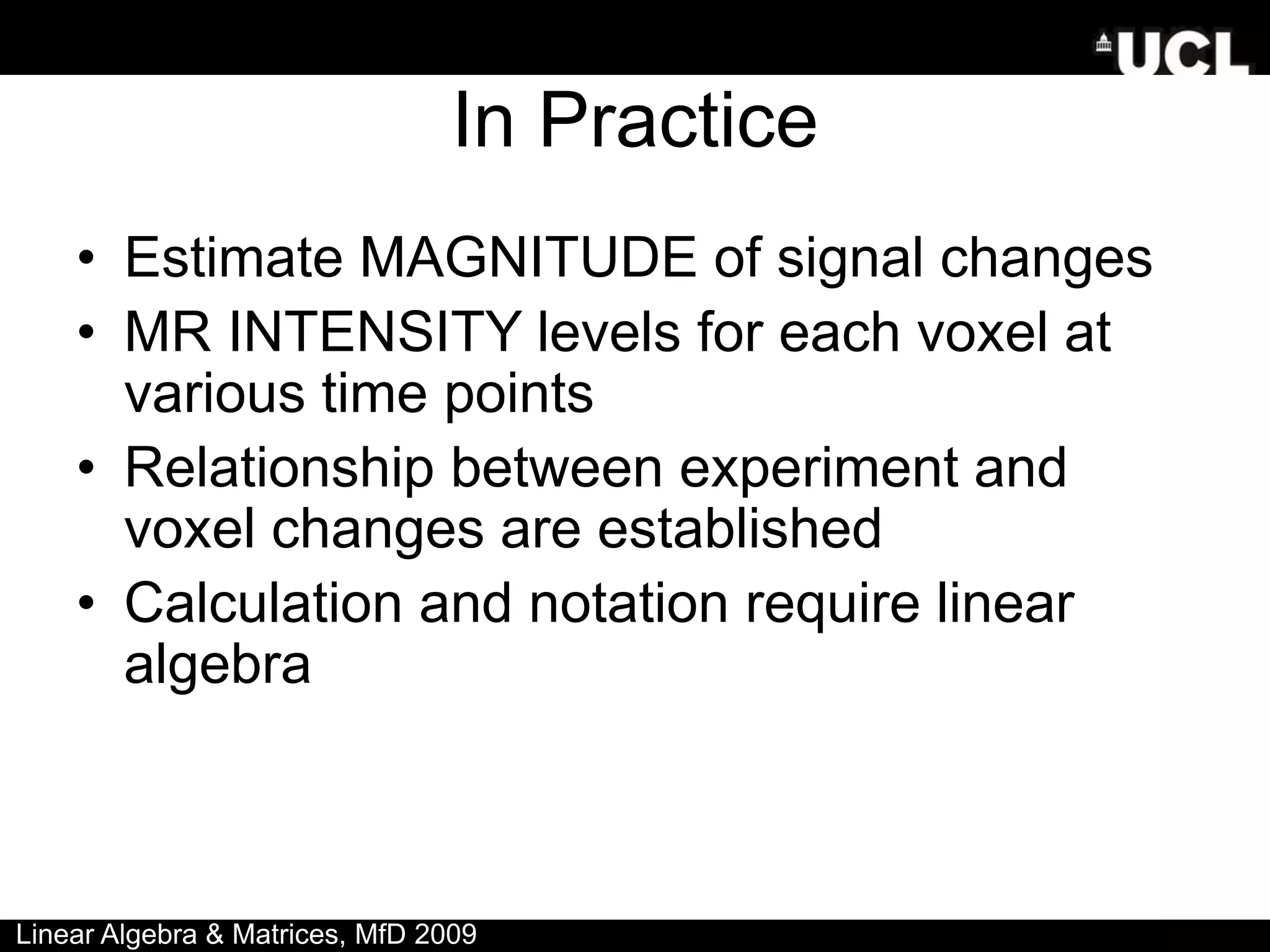 In Practice
• Estimate MAGNITUDE of signal changes
• MR INTENSITY levels for each voxel at
various time points
• Relationship between experiment and
voxel changes are established
• Calculation and notation require linear
algebra
Linear Algebra & Matrices, MfD 2009
 