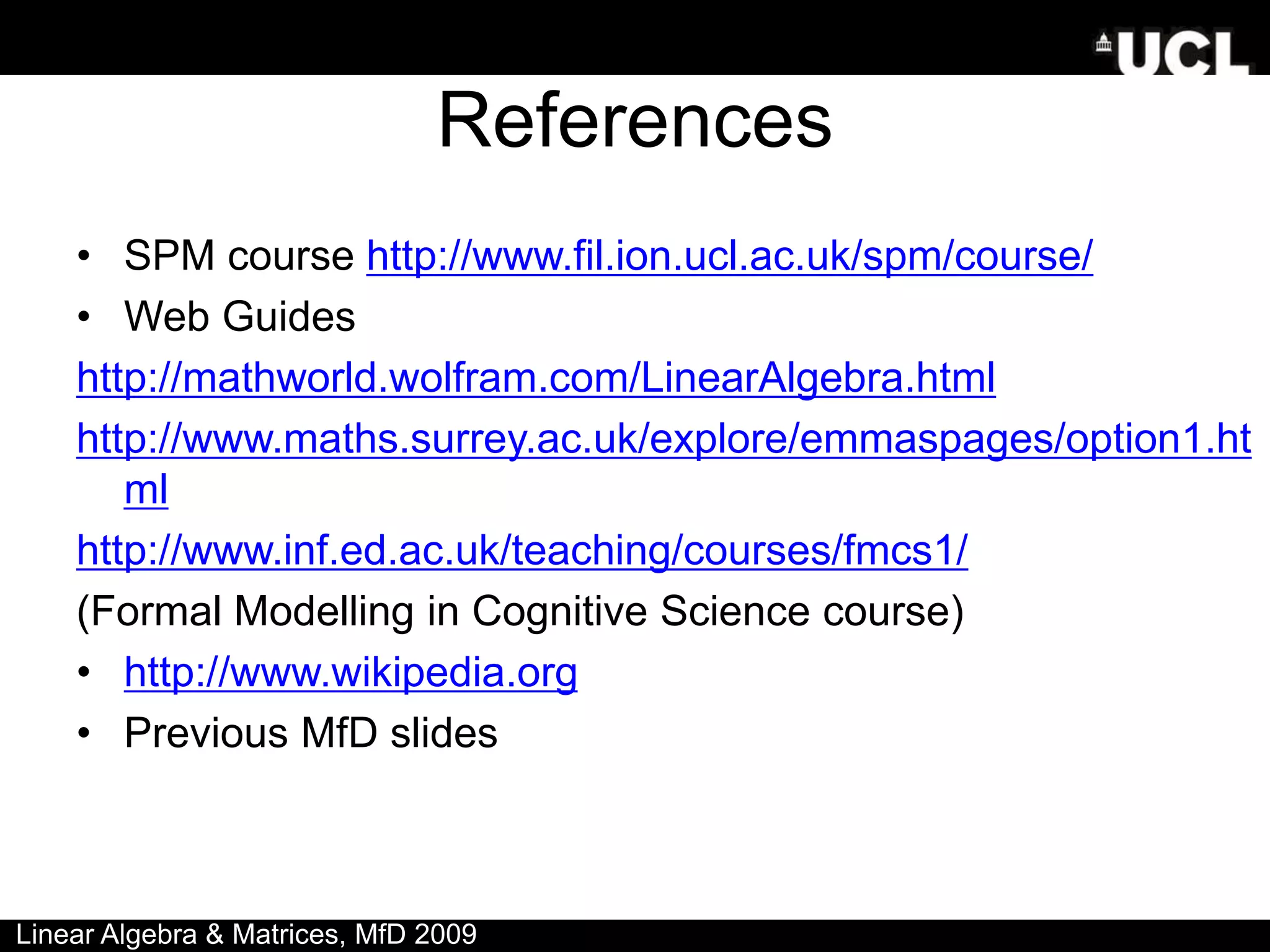 References
• SPM course http://www.fil.ion.ucl.ac.uk/spm/course/
• Web Guides
http://mathworld.wolfram.com/LinearAlgebra.html
http://www.maths.surrey.ac.uk/explore/emmaspages/option1.ht
ml
http://www.inf.ed.ac.uk/teaching/courses/fmcs1/
(Formal Modelling in Cognitive Science course)
• http://www.wikipedia.org
• Previous MfD slides
Linear Algebra & Matrices, MfD 2009
 