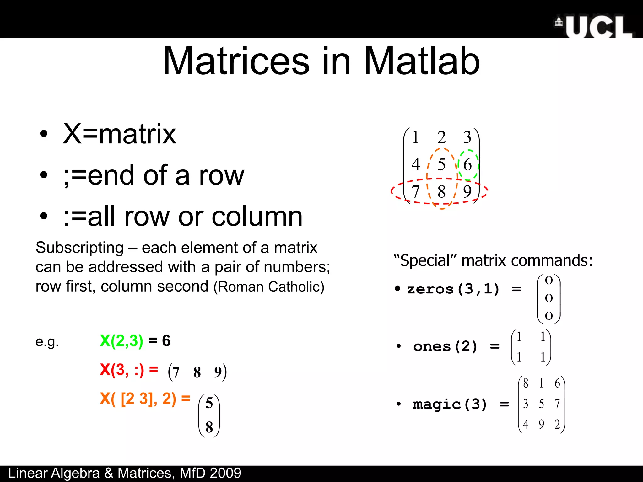 Matrices in Matlab
• X=matrix
• ;=end of a row
• :=all row or column










9
8
7
6
5
4
3
2
1
Subscripting – each element of a matrix
can be addressed with a pair of numbers;
row first, column second (Roman Catholic)
e.g. X(2,3) = 6
X(3, :) =
X( [2 3], 2) =
 
9
8
7








8
5
“Special” matrix commands:
• zeros(3,1) =
• ones(2) =
• magic(3) =








1
1
1
1










0
0
0
Linear Algebra & Matrices, MfD 2009










2
9
4
7
5
3
6
1
8
 