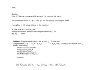 Zero.
Solution
Zero. (c) There are many possible answers. For instance, the matrix
for which every row is (1 2 3 · · · 100). (d) The row picture is 100 copies of the
hyperplane in 100-space deﬁned by the equation
x1 + 2x2 + 3x3 + · · · + 100x100 = 0.
The column picture is the 100 vectors proportional to (1 1 1
10, 20, . . . , 1000.
Problem : The entries of A and x are aij and xj . So the ﬁrst
component of Ax is a1j xj = a11x1 + + a1nxn. If E21 subtracts row 1 from row 2,
write a formula for
the third component of Ax
the (2, 1) entry of E21A
the (2, 1) entry of E21(E21A)
the ﬁrst component of E21Ax.
Solution
 