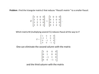 Problem : Find the triangular matrix E that reduces “Pascal’s matrix ” to a smaller Pascal:
Which matrix M (multiplying several E’s) reduces Pascal all the way to I?
One can eliminate the second column with the matrix
and the third column with the matrix
 