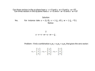 Problem - Find a combination x1w1 + x2w2 + x3w3 that gives the zero vector:
Solution
Yes. For instance take u = (1, 0), v = (−1 , √3 ), w = (−1 , −√3 ).
Notice
2
u · v = v · w = u · w = −1 .
Can three vectors in the xy plane have u · v < 0 and v · w < 0 and u · w < 0?
Can three vectors in the xy plane have u · v < 0 and v · w < 0 and u · w < 0?
Can three vectors in the xy plane have u · v < 0 and v · w < 0 and u · w < 0?
 