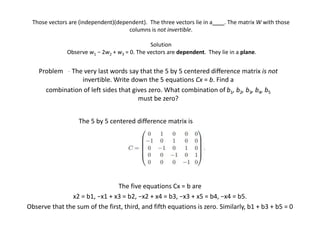 Those vectors are (independent)(dependent). The three vectors lie in a . The matrix W with those
columns is not invertible.
Solution
Observe w1 − 2w2 + w3 = 0. The vectors are dependent. They lie in a plane.
Problem - The very last words say that the 5 by 5 centered diﬀerence matrix is not
invertible. Write down the 5 equations Cx = b. Find a
combination of left sides that gives zero. What combination of b1, b2, b3, b4, b5
must be zero?
The 5 by 5 centered difference matrix is
The five equations Cx = b are
x2 = b1, −x1 + x3 = b2, −x2 + x4 = b3, −x3 + x5 = b4, −x4 = b5.
Observe that the sum of the first, third, and fifth equations is zero. Similarly, b1 + b3 + b5 = 0
 