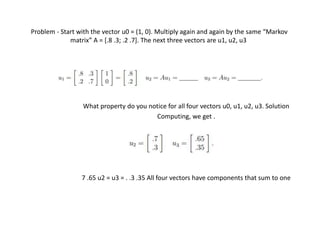 Problem - Start with the vector u0 = (1, 0). Multiply again and again by the same “Markov
matrix” A = [.8 .3; .2 .7]. The next three vectors are u1, u2, u3
What property do you notice for all four vectors u0, u1, u2, u3. Solution
Computing, we get .
7 .65 u2 = u3 = . .3 .35 All four vectors have components that sum to one
 