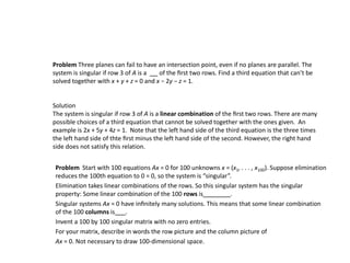 Problem Three planes can fail to have an intersection point, even if no planes are parallel. The
system is singular if row 3 of A is a of the ﬁrst two rows. Find a third equation that can’t be
solved together with x + y + z = 0 and x − 2y − z = 1.
Solution
The system is singular if row 3 of A is a linear combination of the ﬁrst two rows. There are many
possible choices of a third equation that cannot be solved together with the ones given. An
example is 2x + 5y + 4z = 1. Note that the left hand side of the third equation is the three times
the left hand side of thte ﬁrst minus the left hand side of the second. However, the right hand
side does not satisfy this relation.
Problem Start with 100 equations Ax = 0 for 100 unknowns x = (x1, . . . , x100). Suppose elimination
reduces the 100th equation to 0 = 0, so the system is “singular”.
Elimination takes linear combinations of the rows. So this singular system has the singular
property: Some linear combination of the 100 rows is .
Singular systems Ax = 0 have inﬁnitely many solutions. This means that some linear combination
of the 100 columns is .
Invent a 100 by 100 singular matrix with no zero entries.
For your matrix, describe in words the row picture and the column picture of
Ax = 0. Not necessary to draw 100-dimensional space.
 
