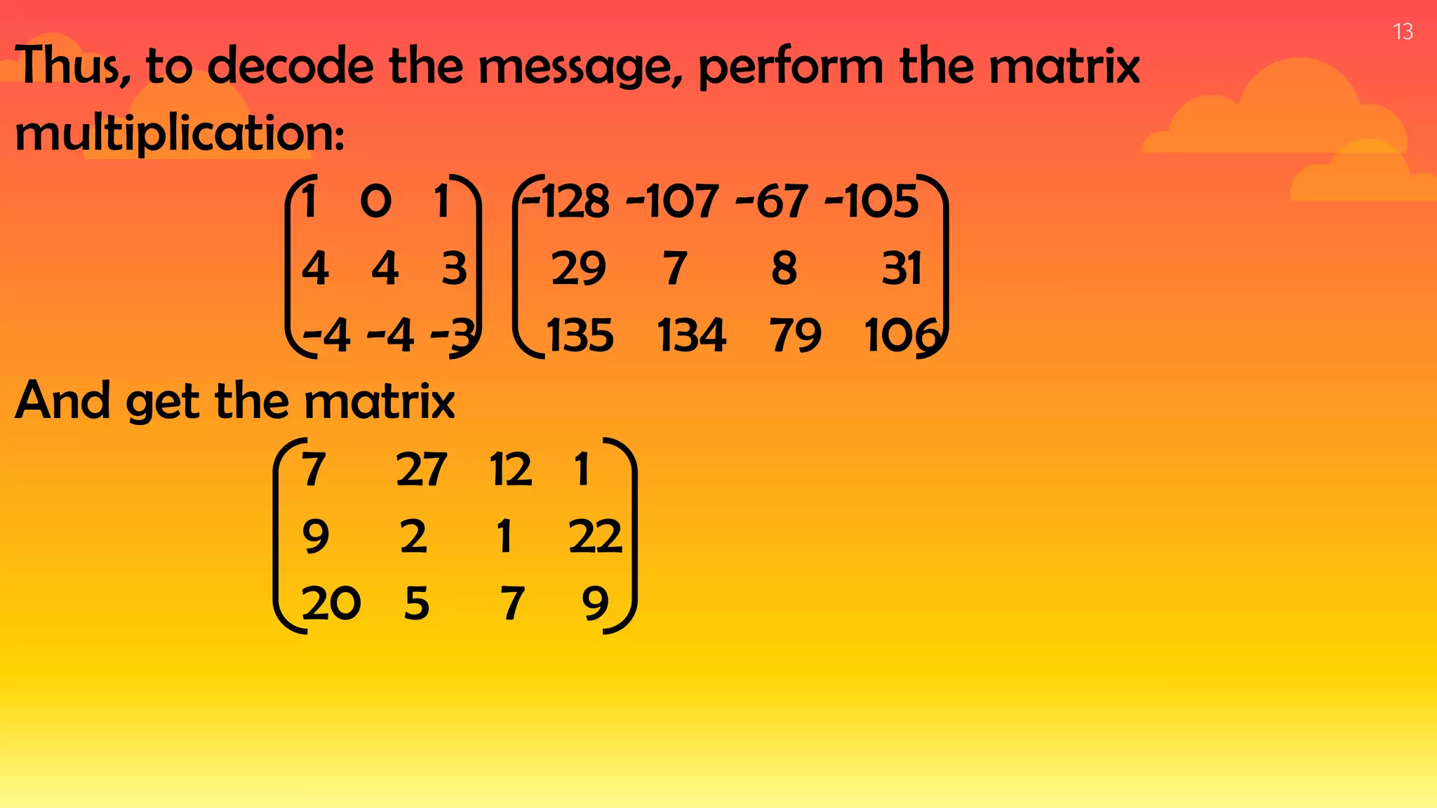 13
Thus, to decode the message, perform the matrix
multiplication:
1 0 1 -128 -107 -67 -105
4 4 3 29 7 8 31
-4 -4 -3 135 134 79 106
And get the matrix
7 27 12 1
9 2 1 22
20 5 7 9
 