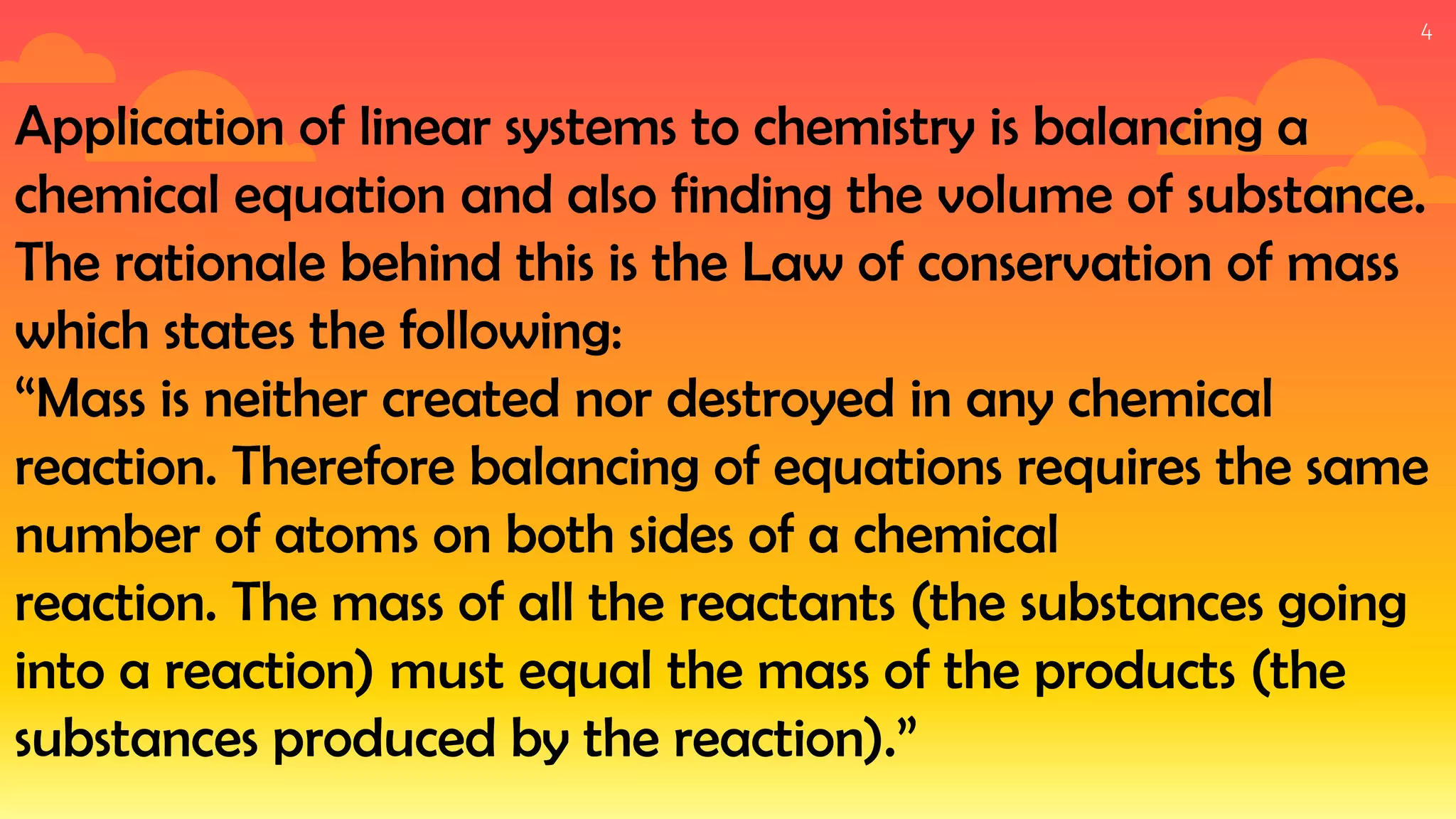 4
Application of linear systems to chemistry is balancing a
chemical equation and also finding the volume of substance.
The rationale behind this is the Law of conservation of mass
which states the following:
“Mass is neither created nor destroyed in any chemical
reaction. Therefore balancing of equations requires the same
number of atoms on both sides of a chemical
reaction. The mass of all the reactants (the substances going
into a reaction) must equal the mass of the products (the
substances produced by the reaction).”
 
