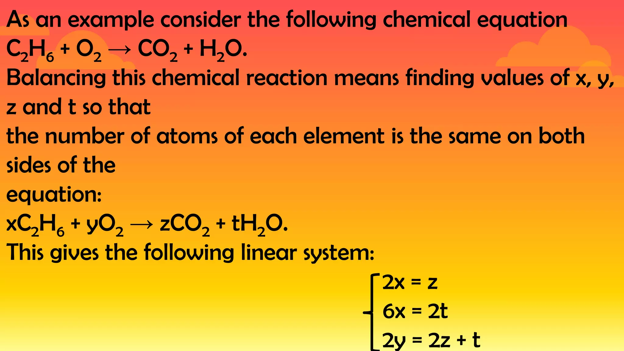 As an example consider the following chemical equation
C2H6 + O2 → CO2 + H2O.
Balancing this chemical reaction means finding values of x, y,
z and t so that
the number of atoms of each element is the same on both
sides of the
equation:
xC2H6 + yO2 → zCO2 + tH2O.
This gives the following linear system:
2x = z
6x = 2t
2y = 2z + t
 
