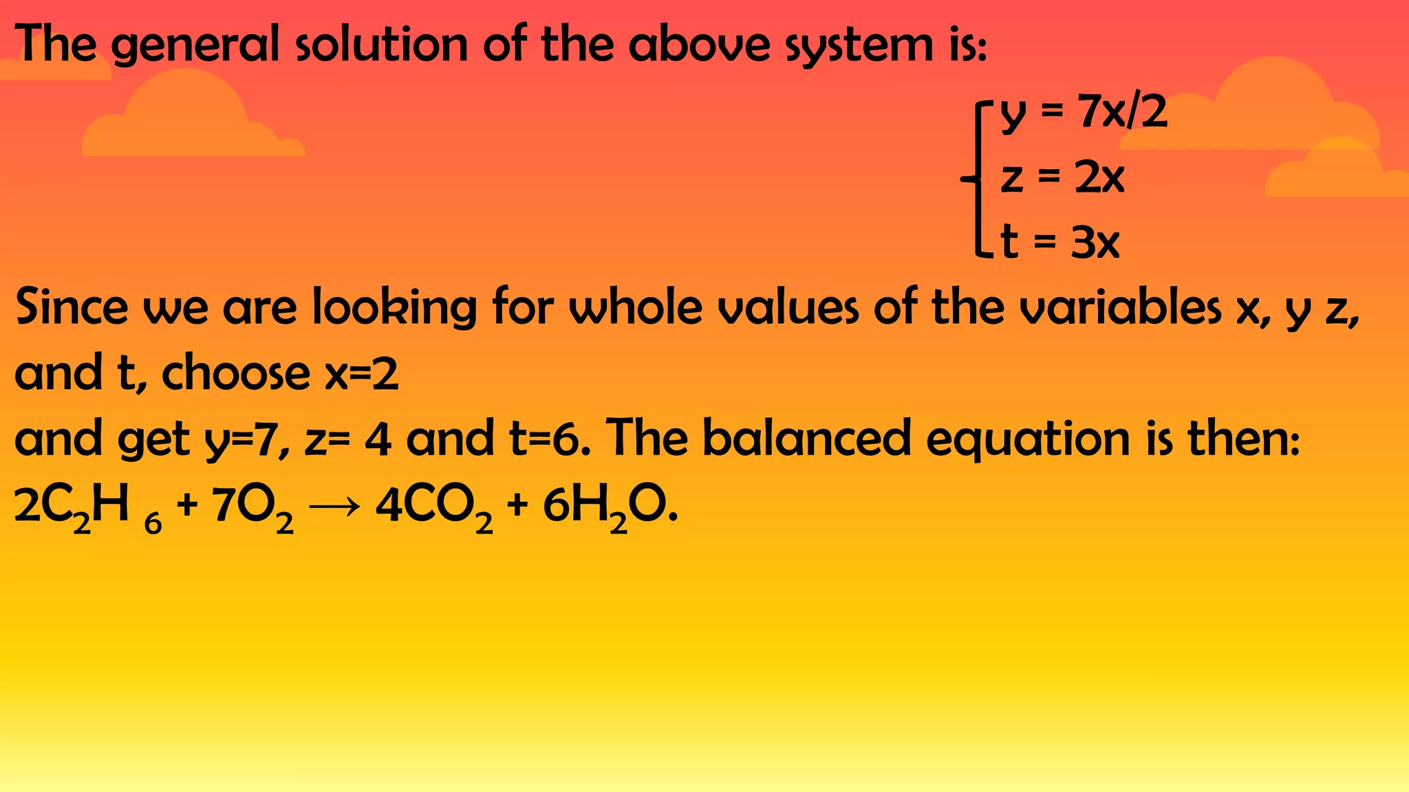 The general solution of the above system is:
y = 7x/2
z = 2x
t = 3x
Since we are looking for whole values of the variables x, y z,
and t, choose x=2
and get y=7, z= 4 and t=6. The balanced equation is then:
2C2H 6 + 7O2 → 4CO2 + 6H2O.
 