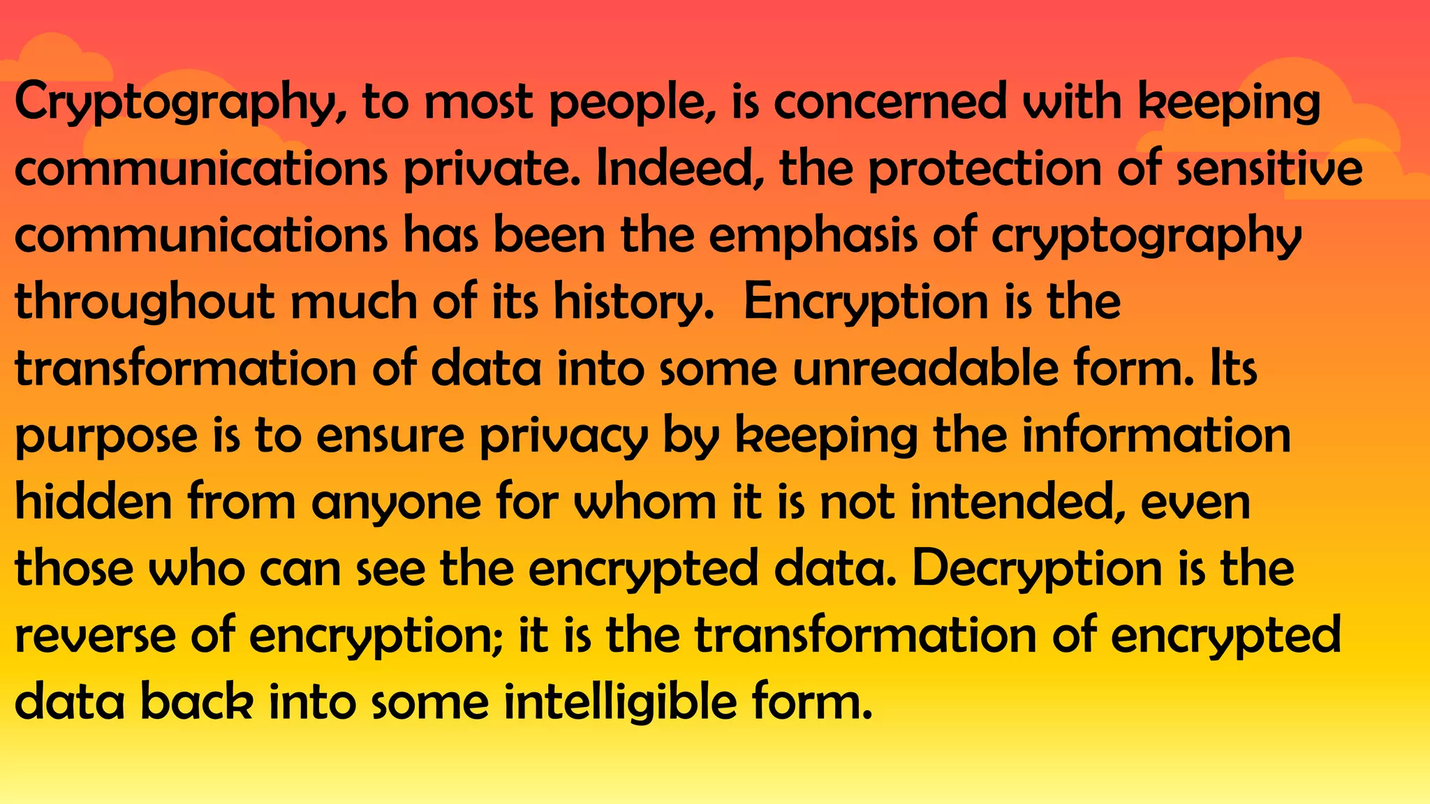 Cryptography, to most people, is concerned with keeping
communications private. Indeed, the protection of sensitive
communications has been the emphasis of cryptography
throughout much of its history. Encryption is the
transformation of data into some unreadable form. Its
purpose is to ensure privacy by keeping the information
hidden from anyone for whom it is not intended, even
those who can see the encrypted data. Decryption is the
reverse of encryption; it is the transformation of encrypted
data back into some intelligible form.
 