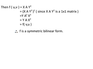 Then f ( u,v ) = X A YT
= (X A YT )T ( since X A YT is a 1x1 matrix )
=Y AT XT
= Y A XT
= f( v,u )
f is a symmetric bilinear form.
 