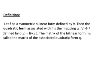 Definition:
Let f be a symmetric bilinear form defined by V. Then the
quadratic form associated with f is the mapping q : V → F
defined by q(v) = f(v,v ). The matrix of the bilinear form f is
called the matrix of the associated quadratic form q.
 