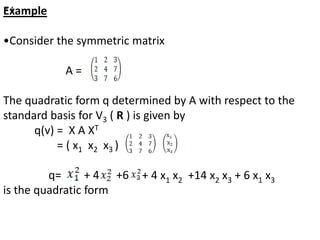 Example
•Consider the symmetric matrix
A =
The quadratic form q determined by A with respect to the
standard basis for V3 ( R ) is given by
q(v) = X A XT
= ( x1 x2 x3 )
q= + 4 +6
is the quadratic form
+ 4
+ 4 x1 x2 +14 x2 x3 + 6 x1 x3
 