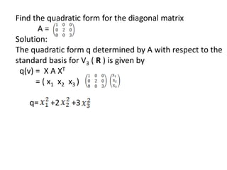 Find the quadratic form for the diagonal matrix
A =
Solution:
The quadratic form q determined by A with respect to the
standard basis for V3 ( R ) is given by
q(v) = X A XT
= ( x1 x2 x3 )
q= +2 +3
 