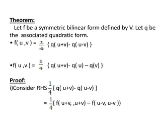 Theorem:
Let f be a symmetric bilinear form defined by V. Let q be
the associated quadratic form.
• f( u ,v ) =
•f( u ,v ) =
Proof:
i)Consider RHS { q( u+v)- q( u-v) }
= { f( u+v, ,u+v) – f( u-v, u-v )}
{ q( u+v)- q( u-v) }
{ q( u+v)- q( u) – q(v) }
 