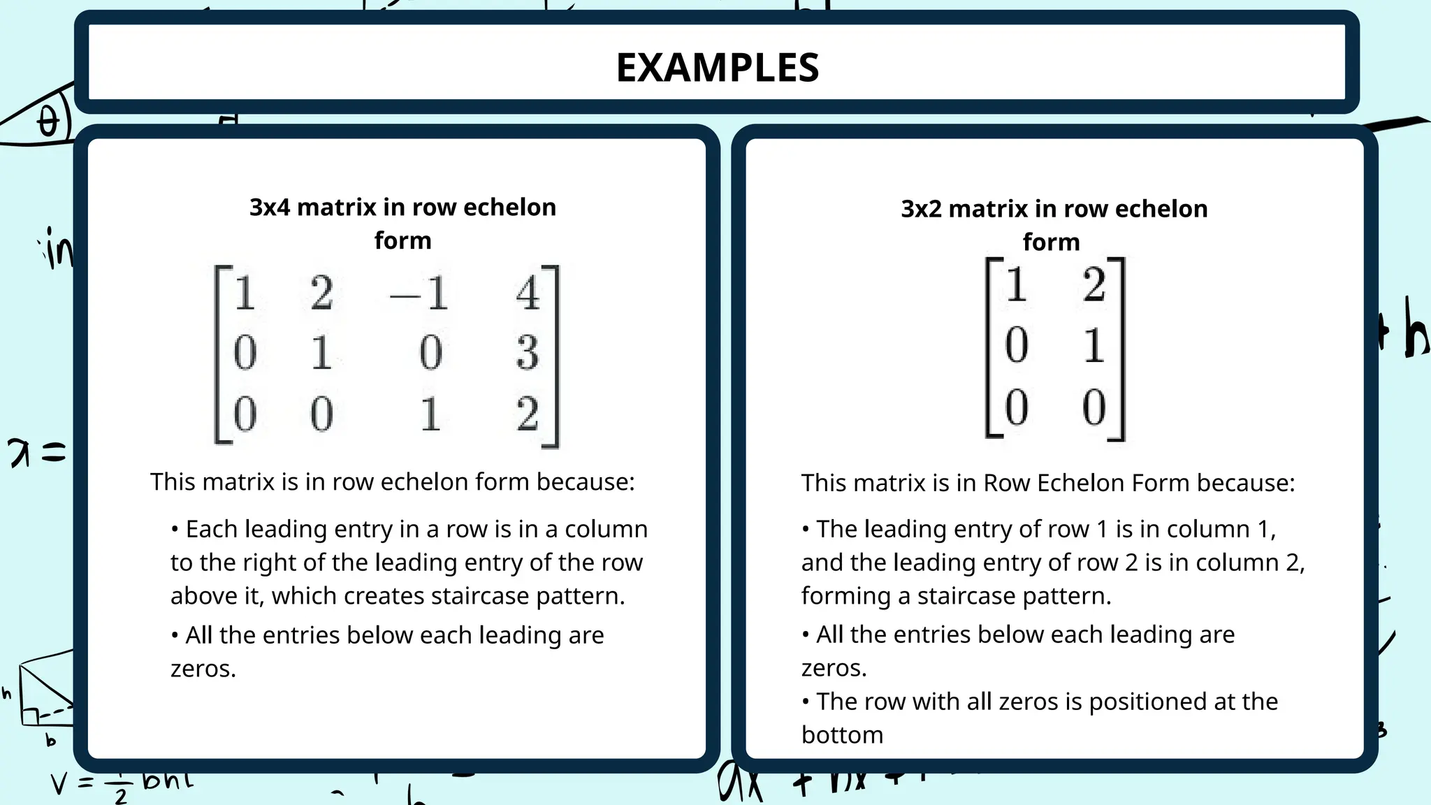 EXAMPLES
3x4 matrix in row echelon
form
3x2 matrix in row echelon
form
This matrix is in row echelon form because: This matrix is in Row Echelon Form because:
• All the entries below each leading are
zeros.
• Each leading entry in a row is in a column
to the right of the leading entry of the row
above it, which creates staircase pattern.
• The row with all zeros is positioned at the
bottom
• All the entries below each leading are
zeros.
• The leading entry of row 1 is in column 1,
and the leading entry of row 2 is in column 2,
forming a staircase pattern.
 