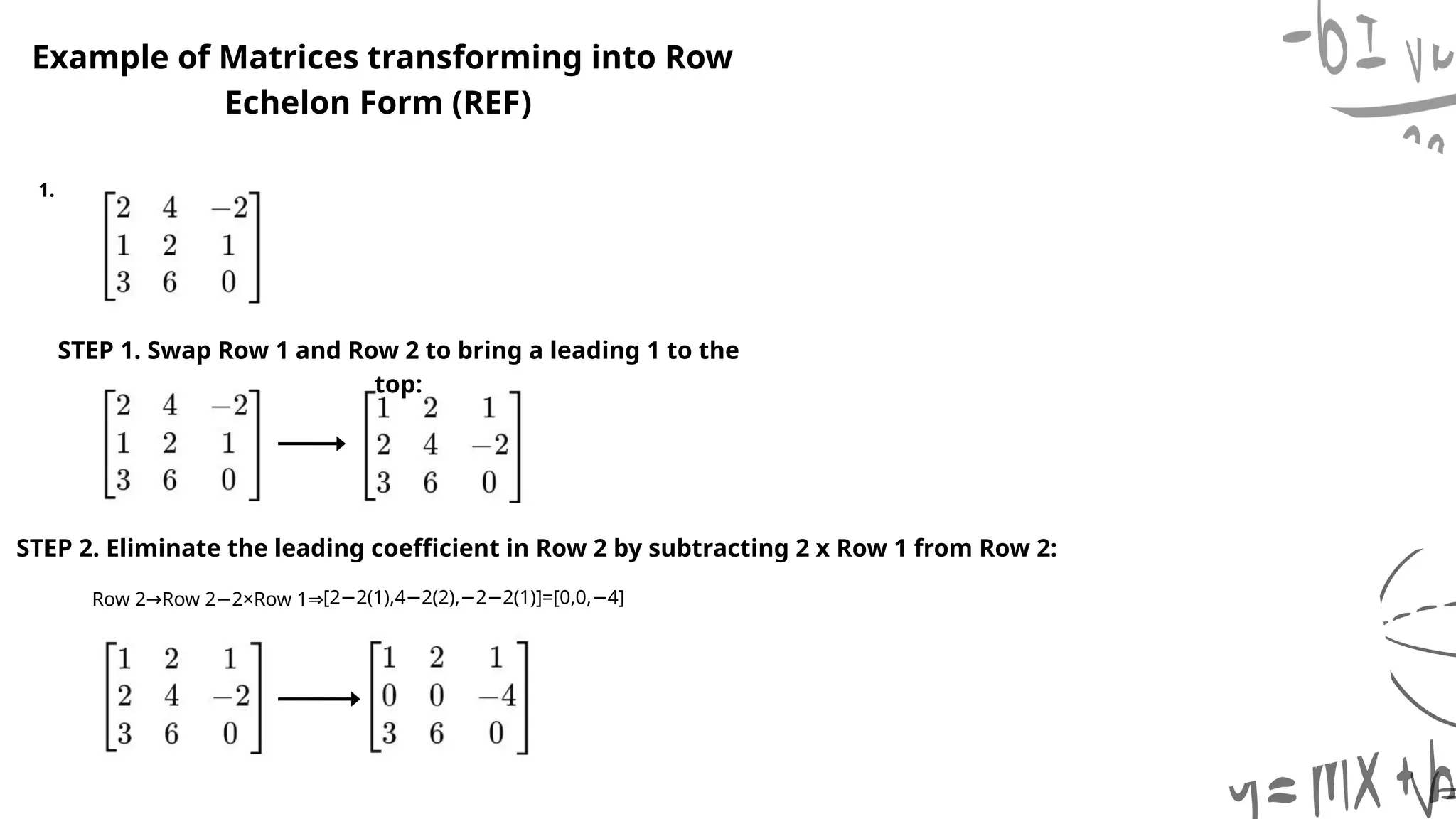 STEP 2. Eliminate the leading coefficient in Row 2 by subtracting 2 x Row 1 from Row 2:
Example of Matrices transforming into Row
Echelon Form (REF)
1.
STEP 1. Swap Row 1 and Row 2 to bring a leading 1 to the
top:
Row 2 Row 2 2×Row 1
→ − ⇒[2 2(1),4 2(2), 2 2(1)]=[0,0, 4]
− − − − −
 