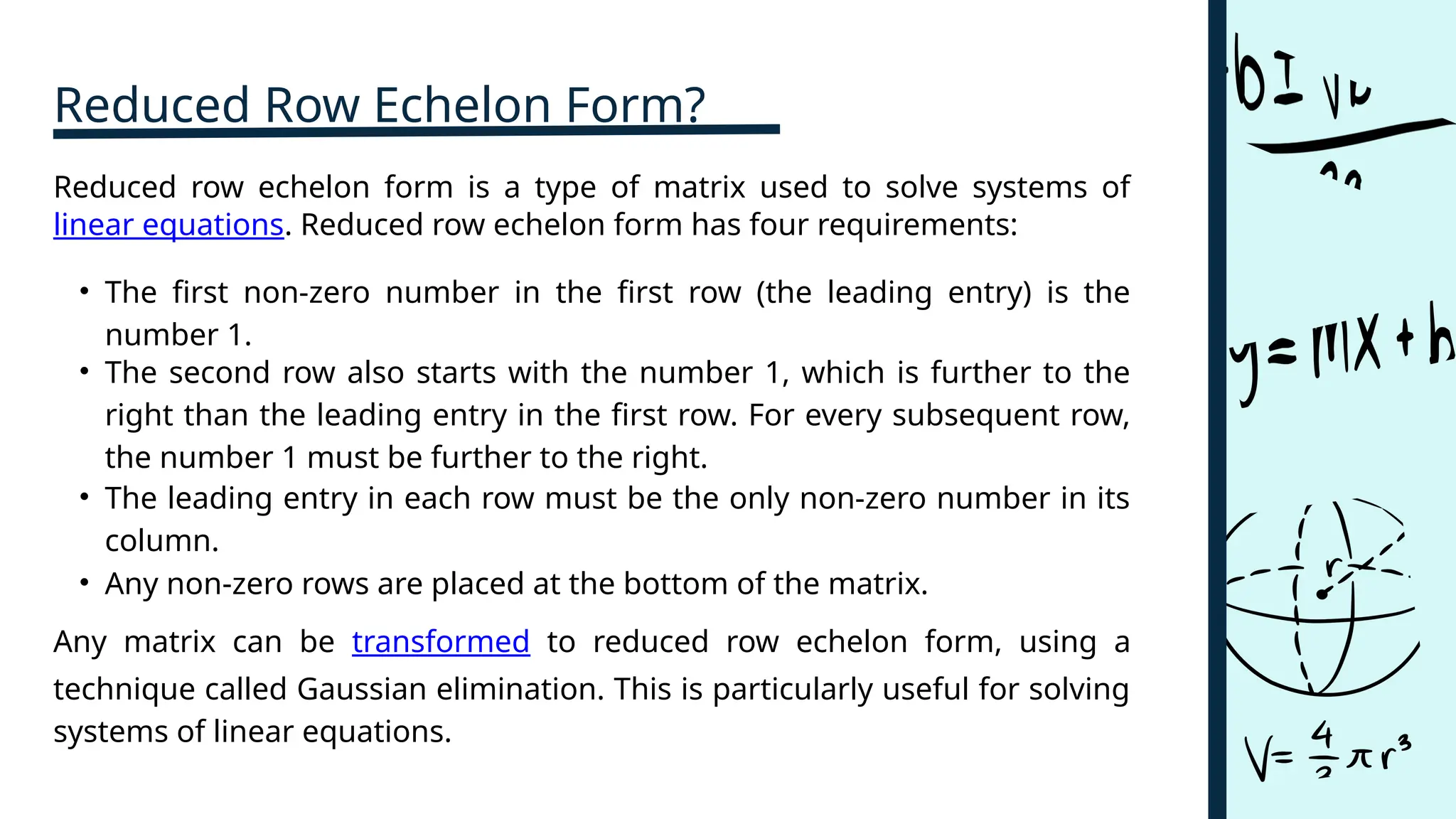 Reduced Row Echelon Form?
• The first non-zero number in the first row (the leading entry) is the
number 1.
• The second row also starts with the number 1, which is further to the
right than the leading entry in the first row. For every subsequent row,
the number 1 must be further to the right.
Any matrix can be transformed to reduced row echelon form, using a
technique called Gaussian elimination. This is particularly useful for solving
systems of linear equations.
• Any non-zero rows are placed at the bottom of the matrix.
Reduced row echelon form is a type of matrix used to solve systems of
linear equations. Reduced row echelon form has four requirements:
• The leading entry in each row must be the only non-zero number in its
column.
 