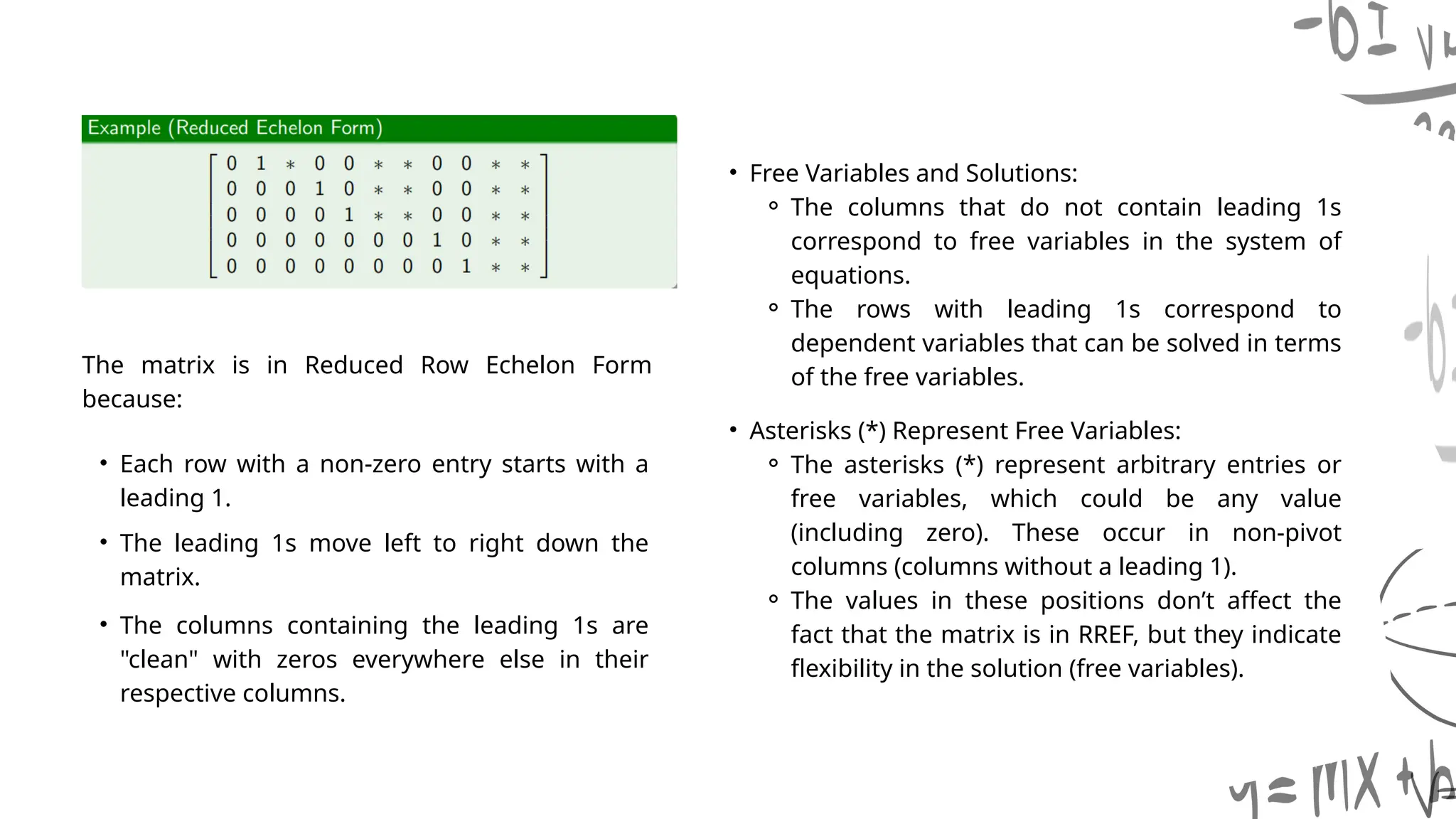 • Asterisks (*) Represent Free Variables:
⚬ The asterisks (*) represent arbitrary entries or
free variables, which could be any value
(including zero). These occur in non-pivot
columns (columns without a leading 1).
⚬ The values in these positions don’t affect the
fact that the matrix is in RREF, but they indicate
flexibility in the solution (free variables).
The matrix is in Reduced Row Echelon Form
because:
• Each row with a non-zero entry starts with a
leading 1.
• The leading 1s move left to right down the
matrix.
• The columns containing the leading 1s are
"clean" with zeros everywhere else in their
respective columns.
• Free Variables and Solutions:
⚬ The columns that do not contain leading 1s
correspond to free variables in the system of
equations.
⚬ The rows with leading 1s correspond to
dependent variables that can be solved in terms
of the free variables.
 