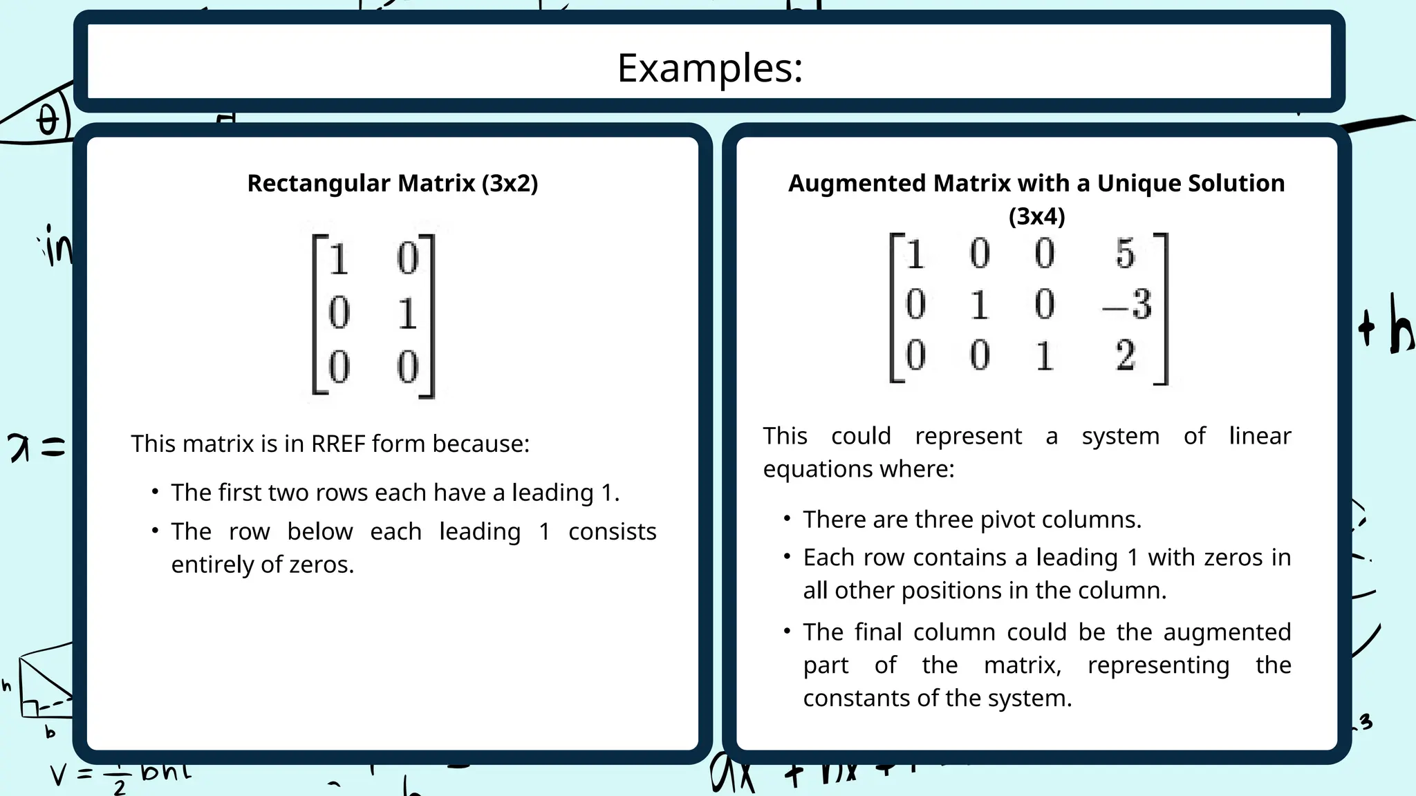 Examples:
• The first two rows each have a leading 1.
Augmented Matrix with a Unique Solution
(3x4)
This could represent a system of linear
equations where:
Rectangular Matrix (3x2)
This matrix is in RREF form because:
• The row below each leading 1 consists
entirely of zeros.
• The final column could be the augmented
part of the matrix, representing the
constants of the system.
• Each row contains a leading 1 with zeros in
all other positions in the column.
• There are three pivot columns.
 