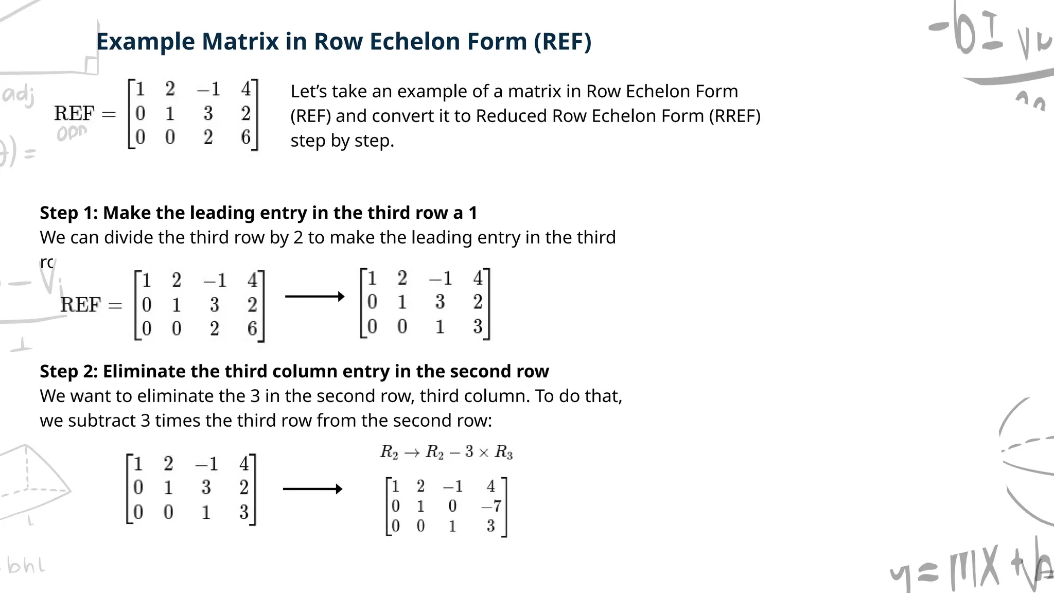 Step 1: Make the leading entry in the third row a 1
We can divide the third row by 2 to make the leading entry in the third
row a 1.
Step 2: Eliminate the third column entry in the second row
We want to eliminate the 3 in the second row, third column. To do that,
we subtract 3 times the third row from the second row:
Example Matrix in Row Echelon Form (REF)
Let’s take an example of a matrix in Row Echelon Form
(REF) and convert it to Reduced Row Echelon Form (RREF)
step by step.
 