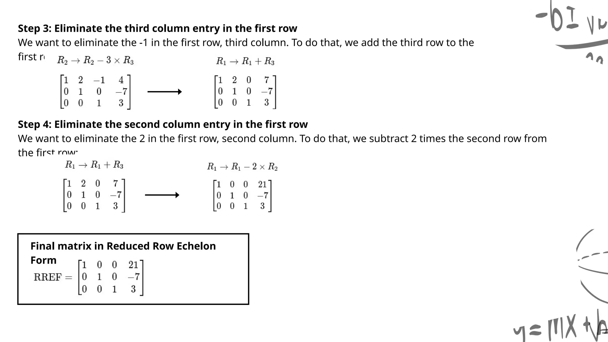 Step 3: Eliminate the third column entry in the first row
We want to eliminate the -1 in the first row, third column. To do that, we add the third row to the
first row:
Step 4: Eliminate the second column entry in the first row
We want to eliminate the 2 in the first row, second column. To do that, we subtract 2 times the second row from
the first row:
Final matrix in Reduced Row Echelon
Form
 